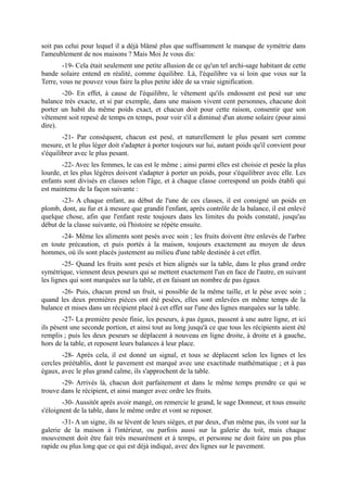 soit pas celui pour lequel il a déjà blâmé plus que suffisamment le manque de symétrie dans
l'ameublement de nos maisons ? Mais Moi Je vous dis:
        -19- Cela était seulement une petite allusion de ce qu'un tel archi-sage habitant de cette
bande solaire entend en réalité, comme équilibre. Là, l'équilibre va si loin que vous sur la
Terre, vous ne pouvez vous faire la plus petite idée de sa vraie signification.
       -20- En effet, à cause de l'équilibre, le vêtement qu'ils endossent est pesé sur une
balance très exacte, et si par exemple, dans une maison vivent cent personnes, chacune doit
porter un habit du même poids exact, et chacun doit pour cette raison, consentir que son
vêtement soit repesé de temps en temps, pour voir s'il a diminué d'un atome solaire (pour ainsi
dire).
        -21- Par conséquent, chacun est pesé, et naturellement le plus pesant sert comme
mesure, et le plus léger doit s'adapter à porter toujours sur lui, autant poids qu'il convient pour
s'équilibrer avec le plus pesant.
       -22- Avec les femmes, le cas est le même ; ainsi parmi elles est choisie et pesée la plus
lourde, et les plus légères doivent s'adapter à porter un poids, pour s'équilibrer avec elle. Les
enfants sont divisés en classes selon l'âge, et à chaque classe correspond un poids établi qui
est maintenu de la façon suivante :
       -23- A chaque enfant, au début de l'une de ces classes, il est consigné un poids en
plomb, dont, au fur et à mesure que grandit l'enfant, après contrôle de la balance, il est enlevé
quelque chose, afin que l'enfant reste toujours dans les limites du poids constaté, jusqu'au
début de la classe suivante, où l'histoire se répète ensuite.
       -24- Même les aliments sont pesés avec soin ; les fruits doivent être enlevés de l'arbre
en toute précaution, et puis portés à la maison, toujours exactement au moyen de deux
hommes, où ils sont placés justement au milieu d'une table destinée à cet effet.
        -25- Quand les fruits sont pesés et bien alignés sur la table, dans le plus grand ordre
symétrique, viennent deux peseurs qui se mettent exactement l'un en face de l'autre, en suivant
les lignes qui sont marquées sur la table, et en faisant un nombre de pas égaux
       -26- Puis, chacun prend un fruit, si possible de la même taille, et le pèse avec soin ;
quand les deux premières pièces ont été pesées, elles sont enlevées en même temps de la
balance et mises dans un récipient placé à cet effet sur l'une des lignes marquées sur la table.
        -27- La première pesée finie, les peseurs, à pas égaux, passent à une autre ligne, et ici
ils pèsent une seconde portion, et ainsi tout au long jusqu'à ce que tous les récipients aient été
remplis ; puis les deux peseurs se déplacent à nouveau en ligne droite, à droite et à gauche,
hors de la table, et reposent leurs balances à leur place.
        -28- Après cela, il est donné un signal, et tous se déplacent selon les lignes et les
cercles préétablis, dont le pavement est marqué avec une exactitude mathématique ; et à pas
égaux, avec le plus grand calme, ils s'approchent de la table.
       -29- Arrivés là, chacun doit parfaitement et dans le même temps prendre ce qui se
trouve dans le récipient, et ainsi manger avec ordre les fruits.
        -30- Aussitôt après avoir mangé, on remercie le grand, le sage Donneur, et tous ensuite
s'éloignent de la table, dans le même ordre et vont se reposer.
       -31- A un signe, ils se lèvent de leurs sièges, et par deux, d'un même pas, ils vont sur la
galerie de la maison à l'intérieur, ou parfois aussi sur la galerie du toit, mais chaque
mouvement doit être fait très mesurément et à temps, et personne ne doit faire un pas plus
rapide ou plus long que ce qui est déjà indiqué, avec des lignes sur le pavement.
 