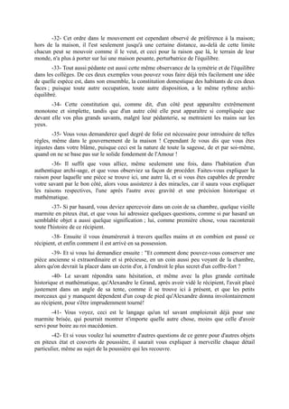-32- Cet ordre dans le mouvement est cependant observé de préférence à la maison;
hors de la maison, il l'est seulement jusqu'à une certaine distance, au-delà de cette limite
chacun peut se mouvoir comme il le veut, et ceci pour la raison que là, le terrain de leur
monde, n'a plus à porter sur lui une maison pesante, perturbatrice de l'équilibre.
        -33- Tout aussi pédante est aussi cette même observance de la symétrie et de l'équilibre
dans les collèges. De ces deux exemples vous pouvez vous faire déjà très facilement une idée
de quelle espèce est, dans son ensemble, la constitution domestique des habitants de ces deux
faces ; puisque toute autre occupation, toute autre disposition, a le même rythme archi-
équilibré.
       -34- Cette constitution qui, comme dit, d'un côté peut apparaître extrêmement
monotone et simplette, tandis que d'un autre côté elle peut apparaître si compliquée que
devant elle vos plus grands savants, malgré leur pédanterie, se mettraient les mains sur les
yeux.
        -35- Vous vous demanderez quel degré de folie est nécessaire pour introduire de telles
règles, même dans le gouvernement de la maison ! Cependant Je vous dis que vous êtes
injustes dans votre blâme, puisque ceci est la nature de toute la sagesse, de et par soi-même,
quand on ne se base pas sur le solide fondement de l'Amour !
       -36- Il suffit que vous alliez, même seulement une fois, dans l'habitation d'un
authentique archi-sage, et que vous observiez sa façon de procéder. Faites-vous expliquer la
raison pour laquelle une pièce se trouve ici, une autre là, et si vous êtes capables de prendre
votre savant par le bon côté, alors vous assisterez à des miracles, car il saura vous expliquer
les raisons respectives, l'une après l'autre avec gravité et une précision historique et
mathématique.
        -37- Si par hasard, vous deviez apercevoir dans un coin de sa chambre, quelque vieille
marmite en piteux état, et que vous lui adressiez quelques questions, comme si par hasard un
semblable objet a aussi quelque signification ; lui, comme première chose, vous raconterait
toute l'histoire de ce récipient.
       -38- Ensuite il vous énumérerait à travers quelles mains et en combien est passé ce
récipient, et enfin comment il est arrivé en sa possession.
        -39- Et si vous lui demandiez ensuite : "Et comment donc pouvez-vous conserver une
pièce ancienne si extraordinaire et si précieuse, en un coin aussi peu voyant de la chambre,
alors qu'on devrait la placer dans un écrin d'or, à l'endroit le plus secret d'un coffre-fort ?
        -40- Le savant répondra sans hésitation, et même avec la plus grande certitude
historique et mathématique, qu'Alexandre le Grand, après avoir vidé le récipient, l'avait placé
justement dans un angle de sa tente, comme il se trouve ici à présent, et que les petits
morceaux qui y manquent dépendent d'un coup de pied qu'Alexandre donna involontairement
au récipient, pour s'être imprudemment tourné!
        -41- Vous voyez, ceci est le langage qu'un tel savant emploierait déjà pour une
marmite brisée, qui pourrait montrer n'importe quelle autre chose, moins que celle d'avoir
servi pour boire au roi macédonien.
        -42- Et si vous voulez lui soumettre d'autres questions de ce genre pour d'autres objets
en piteux état et couverts de poussière, il saurait vous expliquer à merveille chaque détail
particulier, même au sujet de la poussière qui les recouvre.
 