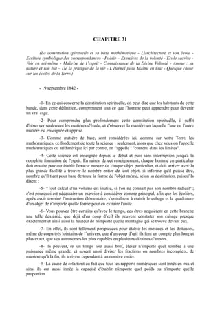 CHAPITRE 31

        (La constitution spirituelle et sa base mathématique - L'architecture et son école -
Ecriture symbolique des correspondances –Poésie – Exercices de la volonté - Ecole secrète -
Voir en soi-même - Maîtrise de l’esprit - Connaissance de la Divine Volonté - Amour : sa
nature et son but – De la pratique de la vie - L'éternel juste Maître en tout - Quelque chose
sur les écoles de la Terre.)


       - 19 septembre 1842 -


        -1- En ce qui concerne la constitution spirituelle, on peut dire que les habitants de cette
bande, dans cette définition, comprennent tout ce que l'homme peut apprendre pour devenir
un vrai sage.
       -2- Pour comprendre plus profondément cette constitution spirituelle, il suffit
d'observer seulement les matières d'étude, et d'observer la manière en laquelle l'une ou l'autre
matière est enseignée et apprise.
      -3- Comme matière de base, sont considérées ici, comme sur votre Terre, les
mathématiques, ce fondement de toute la science ; seulement, alors que chez vous on l'appelle
mathématiques ou arithmétique ici par contre, on l'appelle : "contenu dans les limites".
         -4- Cette science est enseignée depuis le début et puis sans interruption jusqu'à la
complète formation de l'esprit. En raison de cet enseignement, chaque homme en particulier
doit ensuite pouvoir établir l'exacte mesure de chaque objet particulier, et doit arriver avec la
plus grande facilité à trouver le nombre entier de tout objet, si informe qu'il puisse être,
nombre qu'il tient pour base de toute la forme de l'objet même, selon sa destination, puisqu'ils
disent :
        -5- "Tout calcul d'un volume est inutile, si l'on ne connaît pas son nombre radical" ;
c'est pourquoi est nécessaire un exercice à considérer comme principal, afin que les écoliers,
après avoir terminé l'instruction élémentaire, s’entraînent à établir le cubage et la quadrature
d'un objet de n'importe quelle forme pour en extraire l'unité.
       -6- Vous pouvez être certains qu'avec le temps, ces êtres acquièrent en cette branche
une telle dextérité, que déjà d'un coup d’œil ils peuvent constater son cubage presque
exactement et ainsi aussi la hauteur de n'importe quelle montagne qui se trouve devant eux.
       -7- En effet, ils sont tellement perspicaces pour établir les mesures et les distances,
même de corps très lointains de l’univers, que d'un coup d’œil ils font un compte plus long et
plus exact, que vos astronomes les plus capables en plusieurs dizaines d'années.
       -8- Ils peuvent, en un temps tout aussi bref, élever n’importe quel nombre à une
puissance même grande, et savent aussi diviser les fractions ou nombres incomplets, de
manière qu'à la fin, ils arrivent cependant à un nombre entier.
        -9- La cause de cela tient au fait que tous les rapports numériques sont innés en eux et
ainsi ils ont aussi innée la capacité d'établir n'importe quel poids ou n'importe quelle
proportion.
 