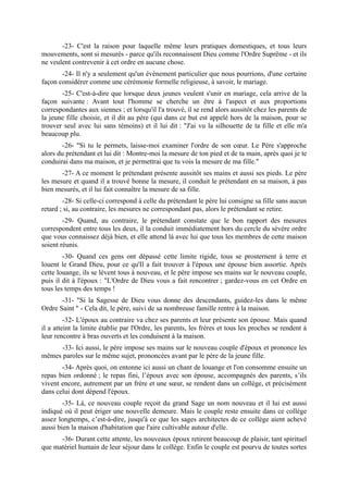 -23- C'est la raison pour laquelle même leurs pratiques domestiques, et tous leurs
mouvements, sont si mesurés - parce qu'ils reconnaissent Dieu comme l'Ordre Suprême - et ils
ne veulent contrevenir à cet ordre en aucune chose.
       -24- Il n'y a seulement qu'un évènement particulier que nous pourrions, d'une certaine
façon considérer comme une cérémonie formelle religieuse, à savoir, le mariage.
       -25- C'est-à-dire que lorsque deux jeunes veulent s'unir en mariage, cela arrive de la
façon suivante : Avant tout l'homme se cherche un être à l'aspect et aux proportions
correspondantes aux siennes ; et lorsqu'il l'a trouvé, il se rend alors aussitôt chez les parents de
la jeune fille choisie, et il dit au père (qui dans ce but est appelé hors de la maison, pour se
trouver seul avec lui sans témoins) et il lui dit : "J'ai vu la silhouette de ta fille et elle m'a
beaucoup plu.
        -26- "Si tu le permets, laisse-moi examiner l'ordre de son cœur. Le Père s'approche
alors du prétendant et lui dit : Montre-moi la mesure de ton pied et de ta main, après quoi je te
conduirai dans ma maison, et je permettrai que tu vois la mesure de ma fille."
       -27- A ce moment le prétendant présente aussitôt ses mains et aussi ses pieds. Le père
les mesure et quand il a trouvé bonne la mesure, il conduit le prétendant en sa maison, à pas
bien mesurés, et il lui fait connaître la mesure de sa fille.
        -28- Si celle-ci correspond à celle du prétendant le père lui consigne sa fille sans aucun
retard ; si, au contraire, les mesures ne correspondant pas, alors le prétendant se retire.
        -29- Quand, au contraire, le prétendant constate que le bon rapport des mesures
correspondent entre tous les deux, il la conduit immédiatement hors du cercle du sévère ordre
que vous connaissez déjà bien, et elle attend là avec lui que tous les membres de cette maison
soient réunis.
        -30- Quand ces gens ont dépassé cette limite rigide, tous se prosternent à terre et
louent le Grand Dieu, pour ce qu'Il a fait trouver à l'époux une épouse bien assortie. Après
cette louange, ils se lèvent tous à nouveau, et le père impose ses mains sur le nouveau couple,
puis il dit à l'époux : "L'Ordre de Dieu vous a fait rencontrer ; gardez-vous en cet Ordre en
tous les temps des temps !
       -31- "Si la Sagesse de Dieu vous donne des descendants, guidez-les dans le même
Ordre Saint " - Cela dit, le père, suivi de sa nombreuse famille rentre à la maison.
         -32- L'époux au contraire va chez ses parents et leur présente son épouse. Mais quand
il a atteint la limite établie par l'Ordre, les parents, les frères et tous les proches se rendent à
leur rencontre à bras ouverts et les conduisent à la maison.
     -33- Ici aussi, le père impose ses mains sur le nouveau couple d'époux et prononce les
mêmes paroles sur le même sujet, prononcées avant par le père de la jeune fille.
       -34- Après quoi, on entonne ici aussi un chant de louange et l'on consomme ensuite un
repas bien ordonné ; le repas fini, l’époux avec son épouse, accompagnés des parents, s’ils
vivent encore, autrement par un frère et une sœur, se rendent dans un collège, et précisément
dans celui dont dépend l'époux.
        -35- Là, ce nouveau couple reçoit du grand Sage un nom nouveau et il lui est aussi
indiqué où il peut ériger une nouvelle demeure. Mais le couple reste ensuite dans ce collège
assez longtemps, c’est-à-dire, jusqu'à ce que les sages architectes de ce collège aient achevé
aussi bien la maison d'habitation que l'aire cultivable autour d'elle.
      -36- Durant cette attente, les nouveaux époux retirent beaucoup de plaisir, tant spirituel
que matériel humain de leur séjour dans le collège. Enfin le couple est pourvu de toutes sortes
 