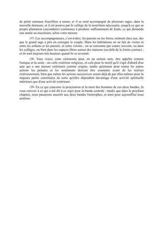 de petits rameaux fructifères à semer, et il se rend accompagné de plusieurs sages, dans la
nouvelle demeure, et il est pourvu par le collège de la nourriture nécessaire, jusqu'à ce que sa
propre plantation (secondaire) commence à produire suffisamment de fruits, ce qui demande
une année au maximum, selon votre mesure.
         -37- Les accompagnateurs, c’est-à-dire, les parents ou les frères, rentrent chez eux, dès
que le grand sage a pris en consigne le couple. Dans les habitations on ne fait de visites ni
entre les enfants et les parents, ni entre voisins ; on se rencontre par contre souvent, ou dans
les collèges, ou bien dans les espaces libres autour des maisons (au-delà de la limite connue) ;
et ils sont toujours très heureux quand ils se revoient.
        -38- Vous voyez, cette cérémonie peut, en un certain sens, être appelée comme
l'unique et la seule : un culte extérieur religieux, et cela pour le motif qu'il s'agit d'abord d'un
acte qui a une mesure extérieure comme origine, tandis qu'ensuite pour toutes les autres
actions les pensées et les sentiments doivent être examinés avant de les réaliser
extérieurement, bien que même les actions successives soient déjà de par elles-mêmes pour la
majeure partie constituées de sorte qu'elles dépendent davantage d'une activité spirituelle
intérieure que d'une activité extérieure.
       -39- En ce qui concerne la procréation et la mort des hommes de ces deux bandes, Je
vous renvoie à ce qui a été dit à ce sujet pour la bande centrale ; tandis que dans le prochain
chapitre, nous passerons aussitôt aux deux bandes limitrophes; et ainsi pour aujourd'hui nous
arrêtons.
 