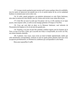 -35- Lorsque ensuite quelqu'un peut raconter qu'il a perçu quelque chose de semblable,
tous les autres en éprouvent une grande joie et ils se serrent autour de lui, en lui souhaitant
bonheur et constance pour suivre cette voie.
        -36- Et enfin, quand quelqu'un a pu pénétrer pleinement en cette Patrie Intérieure,
alors dans la maison de cette famille, tous les voisins sont invités à une calme fête de joie.
       -37- Cette fête est aussi la seule que l'on puisse voir ici, et elle consiste en un repas
joyeux, mais toujours sobre, et enfin en une louange générale à l'Unique et Vrai Père.
        -38- Ceux qui sont déjà en place en la Demeure Intérieure, sont informés de
l'Incarnation du Seigneur et ils en ont une très grande joie.
        -39- Toutefois, il ne leur est pas fait connaître combien ingrats sont les hommes de la
Terre, en face d’un Père si Bon, qui a accordé une Grâce si inexprimable, de revêtir sur Elle,
une nature humaine charnelle.
       -40- A présent, vous voyez, nous avons ici toute la bande septentrionale, tandis que
celle méridionale correspondante, renferme en elle les quatre petites planètes dont nous nous
occuperons prochainement, en illustrant les conditions qui correspondent à cette bande.
       Donc pour aujourd'hui il suffit.
 