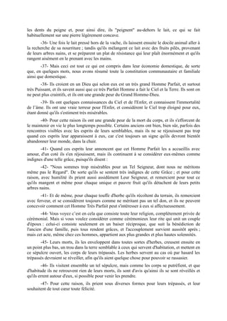 les dents du peigne et, pour ainsi dire, ils "peignent" au-dehors le lait, ce qui se fait
habituellement sur une pierre légèrement concave.
       -36- Une fois le lait pressé hors de la vache, ils laissent ensuite le docile animal aller à
la recherche de sa nourriture ; tandis qu'ils mélangent ce lait avec des fruits pilés, provenant
de leurs arbres nains, et se préparent un plat de résistance qui leur plaît énormément et qu'ils
rangent aisément en le prenant avec les mains.
        -37- Mais ceci est tout ce qui est compris dans leur économie domestique, de sorte
que, en quelques mots, nous avons résumé toute la constitution communautaire et familiale
ainsi que domestique.
        -38- Ils croient en un Dieu qui selon eux est un très grand Homme Parfait, et surtout
très Puissant, et ils savent aussi que ce très Parfait Homme a fait le Ciel et la Terre. Ils sont on
ne peut plus craintifs, et ils ont une grande peur du Grand Homme-Dieu.
        -39- Ils ont quelques connaissances du Ciel et de l'Enfer, et connaissent l'immortalité
de l’âme. Ils ont une vraie terreur pour l'Enfer, et considèrent le Ciel trop éloigné pour eux,
étant donné qu'ils s'estiment très misérables.
       -40- Pour cette raison ils ont une grande peur de la mort du corps, et ils s'efforcent de
le maintenir en vie le plus longtemps possible. Certains anciens ont bien, bien sûr, parfois des
rencontres visibles avec les esprits de leurs semblables, mais ils ne se réjouissent pas trop
quand ces esprits leur apparaissent à eux, car c'est toujours un signe qu'ils devront bientôt
abandonner leur monde, dans la chair.
       -41- Quand ces esprits leur annoncent que cet Homme Parfait les a accueillis avec
amour, d'un coté ils s'en réjouissent, mais ils continuent à se considérer eux-mêmes comme
indignes d'une telle grâce, puisqu'ils disent :
        -42- "Nous sommes trop misérables pour un Tel Seigneur, dont nous ne méritons
même pas le Regard". De sorte qu'ils se sentent très indignes de cette Grâce ; et pour cette
raison, avec humilité ils prient aussi assidûment Leur Seigneur, et remercient pour tout ce
qu'ils mangent et même pour chaque unique et pauvre fruit qu'ils détachent de leurs petits
arbres nains.
       -41- Et de même, pour chaque touffe d'herbe qu'ils récoltent du terrain, ils remercient
avec ferveur, et se considèrent toujours comme ne méritant pas un tel don, et ils ne peuvent
concevoir comment cet Homme Très Parfait peut s'intéresser à eux si affectueusement.
        -44- Vous voyez c’est en cela que consiste toute leur religion, complètement privée de
cérémonial. Mais si vous voulez considérer comme cérémonieux leur rite qui unit un couple
d'époux : celui-ci consiste seulement en un baiser réciproque, que suit la bénédiction de
l'ancien d'une famille, puis tous rendent grâces, et l'accouplement survient aussitôt après ;
mais cet acte, même chez ces hommes, appartient aux plus grandes et plus hautes solennités.
       -45- Leurs morts, ils les enveloppent dans toutes sortes d'herbes, creusent ensuite en
un point plus bas, un trou dans la terre semblable à ceux qui servent d'habitation, et mettent en
ce sépulcre ouvert, les corps de leurs trépassés. Les herbes servent au cas où par hasard les
trépassés devraient se réveiller, afin qu'ils aient quelque chose pour pouvoir se rassasier.
        -46- Ils visitent ensemble un tel sépulcre, mais comme les corps se putréfient, et que
d'habitude ils ne retrouvent rien de leurs morts, ils sont d'avis qu'ainsi ils se sont réveillés et
qu'ils errent autour d'eux, si possible pour venir les prendre.
       -47- Pour cette raison, ils prient sous diverses formes pour leurs trépassés, et leur
souhaitent de tout cœur toute félicité.
 