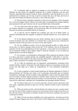 -11- La première règle se rapporte au langage et c'est précisément : il est fait aux
habitants de cette bande une obligation intérieure de ne jamais s'exprimer avec des mots
articulés, particulièrement quand il s'agit de choses spirituelles, mais bien plutôt de se servir
seulement de la mimique, qui est mise en œuvre au moyen des yeux, du front, des lèvres et
des coins de la bouche, du menton et des joues, et avec l'aide des mains.
        -12- Pour des choses naturelles seulement, ou bien avec les étrangers, il leur est permis
de se servir du langage articulé. Observer une telle règle est cependant pour chaque habitant,
aussi spontané et aisé, que l'est pour vous de vous promener dans un beau jardin.
        -13- Ceci serait donc l'une des règles. Une autre règle consiste en ce qui suit: Quand
ces hommes marchent en compagnie, ils ne doivent pas aller l'un derrière l'autre, exception
faite pour les femmes qui marchent derrière les hommes.
       -14- A cette fin, tant les habitants de la planète, que ceux de la bande solaire, se
tournent continuellement pour regarder si quelqu’un chemine derrière eux, et les observe de
dos.
       -15- Si l'on aperçoit quelqu'un qui suit, même à distance, que ce soit une compagnie,
ou bien un homme seul, tous s'arrêtent et se tournent face à celui qui les suit, et personne ne
reprend le chemin avant que celui-ci ou ceux-ci ne les aient rejoints.
        -16- En une semblable occasion, il lui est aussi demandé aussitôt, si, tandis qu'il les
suivait ainsi, il a observé quelque chose de leur dos. S'il le confirme, cela lui est doucement
reproché, et il lui est recommandé de ne le dire à personne ; si par contre il n'a rien observé, il
lui est seulement indiqué le petit danger auquel il aurait pu s'exposer, si eux n'avaient pas
regardé derrière avec tant de diligence.
        -17- A ce moment, vous demanderez certainement: Mais comment ces hommes si bons
et si doux, peuvent-ils se perdre derrière une semblable bagatelle ? Mais Moi, Je vous dis :
bien que puérile puisse paraître cette règle au premier abord, elle a cependant une origine très
sage, comme vous pouvez le constater vous aussi à l’instant.
        -18- Il a déjà été mentionné que ces règlements communautaires constituent d'une
certaine manière, la partie "cérémonie" du culte religieux intérieur c'est pourquoi on doit aussi
excuser une telle règle qui se réfère au comportement. Et voici maintenant l'explication
exacte :
        -19- La face en général, et toute la partie antérieure de l'homme représente la Vérité, la
partie postérieure de l’homme, par contre, c'est le mensonge, étant donné que ces hommes
considèrent le mensonge comme le péché le plus dégradant, et qu'en raison du grand amour
envers les frères, ils disent toujours la pleine et absolue vérité, et qu'en eux il n'existe pas de
fausseté, ainsi donc ils ne veulent même pas montrer à un frère tant aimé, cette partir de leur
corps qui est, même pure, seulement une correspondance du mensonge, puisqu’ils disent :
        -20- ''Un frère ne doit avoir vis à vis d'un autre frère, rien de si secret, qu'il doive le lui
tenir caché ; cependant, personne ne peut avec son dos, montrer au frère ce qui se cache dans
son cœur.
        -21- ''Mais qui montre son dos, celui-là cherche à lui cacher son cœur ; qui par contre,
veut être devant son frère, toujours à cœur ouvert, qu'il tourne loin du visage de son frère, son
dos, afin que celui-ci n'ait jamais la moindre occasion de croire qu'il a quelque chose qu'il ne
veuille pas lui révéler.
      -22- "Mais s'il évite une chose semblable avec le plus grand soin - de même que le très
Aimant, l'Unique Seigneur des Cieux et de la Terre le fait à l'égard de nous les hommes et de
 