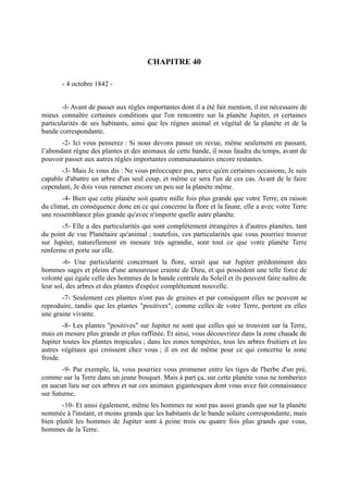 CHAPITRE 40

       - 4 octobre 1842 -


        -l- Avant de passer aux règles importantes dont il a été fait mention, il est nécessaire de
mieux connaître certaines conditions que l'on rencontre sur la planète Jupiter, et certaines
particularités de ses habitants, ainsi que les règnes animal et végétal de la planète et de la
bande correspondante.
       -2- Ici vous penserez : Si nous devons passer en revue, même seulement en passant,
l’abondant règne des plantes et des animaux de cette bande, il nous faudra du temps, avant de
pouvoir passer aux autres règles importantes communautaires encore restantes.
       -3- Mais Je vous dis : Ne vous préoccupez pas, parce qu'en certaines occasions, Je suis
capable d'abattre un arbre d'un seul coup, et même ce sera l'un de ces cas. Avant de le faire
cependant, Je dois vous ramener encore un peu sur la planète même.
       -4- Bien que cette planète soit quatre mille fois plus grande que votre Terre, en raison
du climat, en conséquence donc en ce qui concerne la flore et la faune, elle a avec votre Terre
une ressemblance plus grande qu'avec n'importe quelle autre planète.
       -5- Elle a des particularités qui sont complètement étrangères à d'autres planètes, tant
du point de vue Planétaire qu'animal ; toutefois, ces particularités que vous pourriez trouver
sur Jupiter, naturellement en mesure très agrandie, sont tout ce que votre planète Terre
renferme et porte sur elle.
        -6- Une particularité concernant la flore, serait que sur Jupiter prédominent des
hommes sages et pleins d'une amoureuse crainte de Dieu, et qui possèdent une telle force de
volonté qui égale celle des hommes de la bande centrale du Soleil et ils peuvent faire naître de
leur sol, des arbres et des plantes d'espèce complètement nouvelle.
       -7- Seulement ces plantes n'ont pas de graines et par conséquent elles ne peuvent se
reproduire, tandis que les plantes "positives", comme celles de votre Terre, portent en elles
une graine vivante.
        -8- Les plantes "positives" sur Jupiter ne sont que celles qui se trouvent sur la Terre,
mais en mesure plus grande et plus raffinée. Et ainsi, vous découvrirez dans la zone chaude de
Jupiter toutes les plantes tropicales ; dans les zones tempérées, tous les arbres fruitiers et les
autres végétaux qui croissent chez vous ; il en est de même pour ce qui concerne la zone
froide.
       -9- Par exemple, là, vous pourriez vous promener entre les tiges de l'herbe d'un pré,
comme sur la Terre dans un jeune bosquet. Mais à part ça, sur cette planète vous ne tomberiez
en aucun lieu sur ces arbres et sur ces animaux gigantesques dont vous avez fait connaissance
sur Saturne.
       -10- Et ainsi également, même les hommes ne sont pas aussi grands que sur la planète
nommée à l'instant, et moins grands que les habitants de le bande solaire correspondante, mais
bien plutôt les hommes de Jupiter sont à peine trois ou quatre fois plus grands que vous,
hommes de la Terre.
 