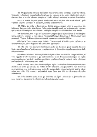 -11- On peut donc dire que maintenant nous avons connu une règle assez importante.
Une autre règle établit en quel ordre, les arbres, les buissons et les autres plantes doivent être
disposés dans le terrain. Ici aussi on agira en cercles allongés autour de la maison d'habitation.
       -12- Les arbres de plus grande masse sont placés le plus loin de la maison ; puis
viennent les pins, les sapins et les cèdres, comme haie limitrophe.
       -13- Même cet ordre se base sur une bonne raison, puisque, selon la sagesse de ces
habitants, il correspond à Mon Propre Ordre, selon lequel le matériau le plus grossier - en tant
que symbole de la sagesse inaccessible - est le plus éloignés du feu central de Mon Amour.
        -14- Par contre, tout ce qui est le plus élevé, le plus petit, le plus délicat et aussi le plus
faible, se trouve toujours le plus près de l'Eternelle Demeure Principale de Mon Amour. C'est
pourquoi, l’Amour de Dieu est toujours tourné vers ce qui est petit et délicat.
       -15- Sur la Terre, en son temps, J'ai dit : "Laissez venir à Moi les petits enfants, et ne
les empêchez pas, car le Royaume des Cieux leur appartient."
        -16- De cela vous relèverez facilement quelle est la raison pour laquelle, là aussi
l'ordre dans la culture d'un terrain, en ce qui concerne la disposition des plantes est une règle
communautaire.
       -17- Et ceci vous sera d'autant plus facile à percevoir d'une manière compréhensible, si
vous rappelez à votre mémoire ce qui a été mentionné avant de vous communiquer ces règles
communautaires, c’est-à-dire qu'elles constituent en elles-mêmes la véritable partie religieuse
cérémoniale des habitants de cette bande.
        -18- Il y aurait, à vrai dire, encore quelques règles ; cependant si vous concentrez votre
attention sur celles qui ont déjà été portées à votre attention, vous pouvez très bien déduire et
aussi conclure avec juste raison, que toutes les autres règles ne peuvent avoir que la même
raison que celles déjà connues ; celles-ci de toute façon sont déjà en elles-mêmes les plus
importantes.
       -19- Nous arrêtons donc en ce qui concerne les règles ; tandis que la prochaine fois
nous passerons à examiner la religion des habitants de cette bande.
 