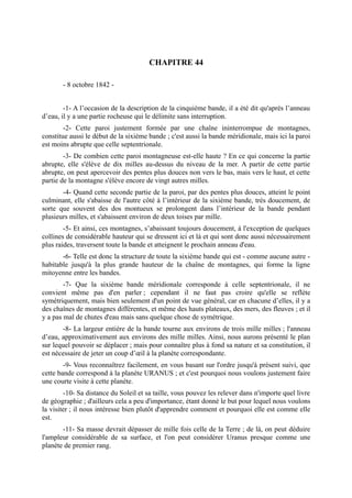 CHAPITRE 44

       - 8 octobre 1842 -


        -1- A l’occasion de la description de la cinquième bande, il a été dit qu'après l’anneau
d’eau, il y a une partie rocheuse qui le délimite sans interruption.
        -2- Cette paroi justement formée par une chaîne ininterrompue de montagnes,
constitue aussi le début de la sixième bande ; c'est aussi la bande méridionale, mais ici la paroi
est moins abrupte que celle septentrionale.
        -3- De combien cette paroi montagneuse est-elle haute ? En ce qui concerne la partie
abrupte, elle s'élève de dix milles au-dessus du niveau de la mer. A partir de cette partie
abrupte, on peut apercevoir des pentes plus douces non vers le bas, mais vers le haut, et cette
partie de la montagne s'élève encore de vingt autres milles.
       -4- Quand cette seconde partie de la paroi, par des pentes plus douces, atteint le point
culminant, elle s'abaisse de l'autre côté à l’intérieur de la sixième bande, très doucement, de
sorte que souvent des dos montueux se prolongent dans l’intérieur de la bande pendant
plusieurs milles, et s'abaissent environ de deux toises par mille.
        -5- Et ainsi, ces montagnes, s’abaissant toujours doucement, à l'exception de quelques
collines de considérable hauteur qui se dressent ici et là et qui sont donc aussi nécessairement
plus raides, traversent toute la bande et atteignent le prochain anneau d'eau.
       -6- Telle est donc la structure de toute la sixième bande qui est - comme aucune autre -
habitable jusqu'à la plus grande hauteur de la chaîne de montagnes, qui forme la ligne
mitoyenne entre les bandes.
        -7- Que la sixième bande méridionale corresponde à celle septentrionale, il ne
convient même pas d'en parler ; cependant il ne faut pas croire qu'elle se reflète
symétriquement, mais bien seulement d'un point de vue général, car en chacune d’elles, il y a
des chaînes de montagnes différentes, et même des hauts plateaux, des mers, des fleuves ; et il
y a pas mal de chutes d'eau mais sans quelque chose de symétrique.
       -8- La largeur entière de la bande tourne aux environs de trois mille milles ; l'anneau
d’eau, approximativement aux environs des mille milles. Ainsi, nous aurons présenté le plan
sur lequel pouvoir se déplacer ; mais pour connaître plus à fond sa nature et sa constitution, il
est nécessaire de jeter un coup d’œil à la planète correspondante.
        -9- Vous reconnaîtrez facilement, en vous basant sur l'ordre jusqu'à présent suivi, que
cette bande correspond à la planète URANUS ; et c'est pourquoi nous voulons justement faire
une courte visite à cette planète.
        -10- Sa distance du Soleil et sa taille, vous pouvez les relever dans n'importe quel livre
de géographie ; d'ailleurs cela a peu d'importance, étant donné le but pour lequel nous voulons
la visiter ; il nous intéresse bien plutôt d'apprendre comment et pourquoi elle est comme elle
est.
       -11- Sa masse devrait dépasser de mille fois celle de la Terre ; de là, on peut déduire
l'ampleur considérable de sa surface, et l'on peut considérer Uranus presque comme une
planète de premier rang.
 