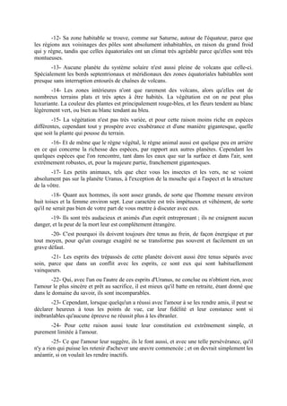 -12- Sa zone habitable se trouve, comme sur Saturne, autour de l'équateur, parce que
les régions aux voisinages des pôles sont absolument inhabitables, en raison du grand froid
qui y règne, tandis que celles équatoriales ont un climat très agréable parce qu'elles sont très
montueuses.
       -13- Aucune planète du système solaire n'est aussi pleine de volcans que celle-ci.
Spécialement les bords septentrionaux et méridionaux des zones équatoriales habitables sont
presque sans interruption entourés de chaînes de volcans.
       -14- Les zones intérieures n'ont que rarement des volcans, alors qu'elles ont de
nombreux terrains plats et très aptes à être habités. La végétation est on ne peut plus
luxuriante. La couleur des plantes est principalement rouge-bleu, et les fleurs tendent au blanc
légèrement vert, ou bien au blanc tendant au bleu.
        -15- La végétation n'est pas très variée, et pour cette raison moins riche en espèces
différentes, cependant tout y prospère avec exubérance et d'une manière gigantesque, quelle
que soit la plante qui pousse du terrain.
       -16- Et de même que le règne végétal, le règne animal aussi est quelque peu en arrière
en ce qui concerne la richesse des espèces, par rapport aux autres planètes. Cependant les
quelques espèces que l'on rencontre, tant dans les eaux que sur la surface et dans l'air, sont
extrêmement robustes, et, pour la majeure partie, franchement gigantesques.
        -17- Les petits animaux, tels que chez vous les insectes et les vers, ne se voient
absolument pas sur la planète Uranus, à l'exception de la mouche qui a l'aspect et la structure
de la vôtre.
        -18- Quant aux hommes, ils sont assez grands, de sorte que l'homme mesure environ
huit toises et la femme environ sept. Leur caractère est très impétueux et véhément, de sorte
qu'il ne serait pas bien de votre part de vous mettre à discuter avec eux.
       -19- Ils sont très audacieux et animés d'un esprit entreprenant ; ils ne craignent aucun
danger, et la peur de la mort leur est complètement étrangère.
       -20- C'est pourquoi ils doivent toujours être tenus au frein, de façon énergique et par
tout moyen, pour qu'un courage exagéré ne se transforme pas souvent et facilement en un
grave défaut.
       -21- Les esprits des trépassés de cette planète doivent aussi être tenus séparés avec
soin, parce que dans un conflit avec les esprits, ce sont eux qui sont habituellement
vainqueurs.
        -22- Qui, avec l'un ou l'autre de ces esprits d'Uranus, ne conclue ou n'obtient rien, avec
l'amour le plus sincère et prêt au sacrifice, il est mieux qu'il batte en retraite, étant donné que
dans le domaine du savoir, ils sont incomparables.
       -23- Cependant, lorsque quelqu'un a réussi avec l'amour à se les rendre amis, il peut se
déclarer heureux à tous les points de vue, car leur fidélité et leur constance sont si
inébranlables qu'aucune épreuve ne réussit plus à les ébranler.
      -24- Pour cette raison aussi toute leur constitution est extrêmement simple, et
purement limitée à l'amour.
        -25- Ce que l'amour leur suggère, ils le font aussi, et avec une telle persévérance, qu'il
n'y a rien qui puisse les retenir d'achever une œuvre commencée ; et on devrait simplement les
anéantir, si on voulait les rendre inactifs.
 