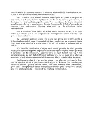 une telle sphère de contenance, se trouve la « lampe » solaire qui brille de sa lumière propre,
et dont la taille, pour vos concepts, est simplement infinie.
       -10- La lumière de ce puissant luminaire pénètre jusqu’aux parois de la sphère de
contenance, et ce faisant, illumine déjà la moitié de chacun des Soleils ; quand ensuite, la
lumière est renvoyée vers le centre par les parois, l’autre moitié aussi des Soleils est aussitôt
complètement éclairée, et quand ensuite, de cette façon, tous les Soleils d’une sphère de
contenance sont suffisamment illuminés, alors entre eux, ils s’illuminent encore
réciproquement.
       -11- Si maintenant vous essayez de penser, même seulement un peu, et de façon
ordonnée, il est exclu qu’il ne vous soit pas possible de comprendre d’où l’un ou l’autre Soleil
prend sa puissante lumière.
        -12- Maintenant que nous savons cela, il vous sera encore plus compréhensible le
brillant de chaque Soleil, quand JE vous dirai, mis à part tout le reste, que cependant, chaque
Soleil aussi a par lui-même sa propre lumière qui lui vient des esprits qui demeurent en
chacun.
        -13- Toutefois, cette lumière n’est pas aussi intense que celle du Soleil que vous
voyez ; mais cette lumière propre est plutôt seulement une capacité toujours vivante qui excite
la surface de l’air du corps solaire, à accueillir en lui de façon d’autant plus vive et plus
parfaite la lumière qui part du Soleil Central, celle renvoyée par les parois de la sphère de
contenance et les irradiations des autres Soleils, et ensuite à la renvoyer lui-même à son tour.
       -14- Pour cette raison, il existe aussi sur chaque corps solaire un grand nombre de ce
que l’on appelle « volcans », spécialement dans la région de l’Equateur. Pour ce qui regarde
ensuite ces volcans - qui sont souvent visibles, sous forme de taches noires - et comment,
grâce à eux, l’atmosphère du Soleil est maintenue constamment apte à l’accueil de la lumière,
cela vous sera fait connaître à l’occasion d’une prochaine communication.
 