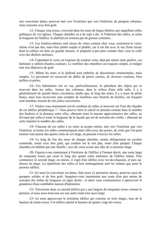 une couverture plane, pourvue tant vers l'extérieur que vers l'intérieur, de parapets robustes,
mais exécutés avec bon goût.
       -12- Chaque cinq toises, s'ouvrent dans les murs de larges fenêtres qui rappellent celles
gothiques de vos églises. Chaque chambre en a de sept à dix. A l'intérieur des salles, et selon
la longueur de l'édifice, le plafond est soutenu par de grosses colonnes.
       -13- Les fenêtres-mêmes sont closes de vitres comme chez vous, seulement le verre-
même n'est pas dur, mais bien plutôt souple et pliable, car il est fait avec le suc d'une racine
dont la culture est faite en grande mesure, et préparée à peu près comme chez vous la colle
avec des déchets animaux.
       -14- Cependant le verre est toujours de couleur verte, déjà par nature mais parfois, ces
habitants y mêlent d'autres couleurs. Le mobilier des chambres est toujours simple, et malgré
tout non dépourvu de goût.
        -15- Même les murs et le plafond sont embellis de décorations ornementales, mais
simples. Le pavement est recouvert de dalles de pierre carrées, de diverses couleurs, bien
taillées et polies.
        -16- Ces habitations ont en vue, particulièrement, la splendeur des objets qui se
trouvent dans les salles. Autour des colonnes, dans le milieu d'une telle salle, il y a
généralement de grands bancs circulaires, tandis que, le long des murs, il y a aussi de petits
bancs, mais tous recouverts sans compter de moelleux sacs bourrés de feuilles, sur lesquels
sont étendues ensuite de très jolies couvertures.
        -17- Voulez-vous maintenant savoir combien de salles se trouvent sur l'une des façades
de cet édifice périphérique ? - Vous pouvez faire le calcul en prenant comme base le nombre
des fenêtres et la distance entre elles, obtenant ainsi la mesure approximative des salles, en
divisant par celle-ci toute la longueur de la façade qui est de soixante-dix milles ; obtenant de
cette manière le nombre des salles.
         -18- Chacune de ces salles a en outre sa propre entrée, tant vers l'extérieur que vers
l'intérieur, et toutes les salles communiquent entre elles avec des portes, de sorte que l'on peut
tourner tout autour des quatre côtés de cet étage, en passant à travers les salles.
      -19- Le long de l'un des murs de chaque chambre, monte obliquement un escalier
commode, ornée avec bon goût, qui conduit sur le toit plat, muni d'un parapet. Chaque
chambre est habitée par une famille ; ceci dit, nous avons une idée de ce premier étage.
       -20- Figurez-vous maintenant à l'intérieur de l'édifice à l'instant décrit, une route large
de cinquante toises qui court le long des quatre côtés intérieurs de l'édifice même. Puis
commence le second étage, ou mieux, il s'agit d'un édifice avec rez-de-chaussée, et puis au-
dessus un étage. La répartition des salles et leur aménagement sont les mêmes que pour le
premier édifice.
       -21- Ici aussi la couverture est plane, faite pour s'y promener dessus, pourvue aussi de
parapets solides et de bon goût. Imaginez-vous maintenant une route d'un peu moins de
soixante dix milles de longueur en ligne droite ; et alors vous commencerez à apercevoir le
grandiose d'une semblable maison d'habitation.
       -22- Traversons donc ce second édifice qui a une largeur de cinquante toises comme le
premier, et nous nous trouvons sur une autre route tout aussi large.
       -23- Ici nous apercevons le troisième édifice qui consiste en trois étages, tous de la
hauteur de trente toises. Cet édifice atteint la hauteur de quatre vingt dix toises.
 