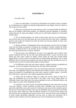 CHAPITRE 47

       - 14 octobre 1842 -


       -1- Vous avez déjà appris, à l'occasion de l'illustration de la planète Uranus, qu'auprès
de ses habitants est en vigueur un principe fondamental par suite duquel, toutes les routes ne
doivent pas avoir de courbes.
       -2- Bien que la construction de routes droites soit liée à un grand nombre de difficultés
déjà sur les planètes relativement grandes, ces difficultés peuvent cependant se considérer
comme bien peu de chose, par rapport à celles que sur cette bande, présente le sol du grand
monde solaire.
        -3- Sur les grandes planètes, les monts les plus hauts, dans des cas extraordinaires,
sont environ cinq ou six fois plus hauts que ceux les plus élevés de votre Terre ; cependant,
qu'est-ce cela en face de la hauteur des monts du Soleil, qui n'est pas calculée en toises, mais
bien plutôt en milles !
        -4- Pensez à présent à l'implantation d'une route principale, qui doit relier les grandes
zones de cette bande, en passant à mi-hauteur des montagnes. Calculez combien de vallées
profondes, combien de fleuves, de cascades, de lacs et combien de baies profondes de la mer,
une telle route doit traverser, ou mieux, surmonter.
        -5- Pour peu que vous réfléchissiez sur cela, il vous apparaîtra clair à présent, dans
quelles conditions doit être fait une telle route parfaitement droite ; et puis vous devez aussi
penser que cette route, comme un anneau, tourne autour de toute cette sixième bande
septentrionale, et qu'il en arrive tout autant dans la sixième bande méridionale, avec la seule
différence que les ornements des parapets sont, dans la bande sud, plus arrondis que ceux de
la bande nord, qui sont au contraire plus anguleux et plus pointus.
        -6- Et réfléchissez enfin, que cette route a toujours - malgré la distance considérable de
l'équateur - encore une longueur de presque deux cent mille milles allemands.
        -7- Si vous pesez toujours plus ce qui vous a été exposé maintenant, le grandiose d'une
telle route vous apparaîtra toujours plus fortement plus évident. De plus, vous ne devez pas
omettre de prendre en considération que cette route a partout la même largeur, c’est-à-dire
deux mille toises ; après quoi, votre surprise augmentera toujours plus.
        -8- Pensez que de nombreux milliers de vallées ont souvent, depuis la ligne de la
route, une profondeur qui va de cinq milles à dix milles. Vous voyez, malgré toutes ces
difficultés à peine concevables pour vous, passe cependant sur tous ces effrayants abîmes, une
route solide et en outre, même agréablement ornée.
       -9- A présent, vous auriez à peine une première ébauche de cette route mais à ce point
vous ferez observer : penser seulement au projet d'une semblable route n'est pas hors de
portée des possibilités ; par contre, quant à la construire, nous pouvons dire seulement qu'une
telle œuvre n'est possible qu'à Dieu ; mais que de semblables œuvres puissent être exécutées
par des êtres créés, même avec l'aide de matériel existant et à la force de leurs mains, cela
nous laissons que le comprenne qui le peut ou qui le veut ; nous par contre, nous considérons
la chose comme absolument impossible, tant que nous ne serons pas convaincus, de la
manière la plus évidente, des forces supérieures qui sont à la disposition de ces hommes.
 