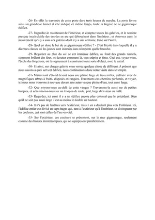 -26- En effet la traversée de cette porte dure trois heures de marche. La porte forme
ainsi un grandiose tunnel et elle indique en même temps, toute la largeur de ce gigantesque
édifice.
       -27- Regardez-le maintenant de l'intérieur, et comptez toutes les galeries, et le nombre
presque incalculable des entrées en arc qui débouchent dans l'intérieur ; et observez aussi le
mouvement qu'il y a sous ces galeries dont il y a une centaine, l'une sur l'autre.
       -28- Quel est donc le but de ce gigantesque édifice ? - C'est l'école dans laquelle il y a
diverses classes où les jeunes sont instruits dans n'importe quelle branche.
        -29- Regardez au plan du sol de cet immense édifice, au fond des grands tunnels,
comment brûlent des feux, et écoutez comment là, tout crépite et tinte. Ceci est, voyez-vous,
l'école des forgerons, où ils apprennent à construire toute sorte d'objet, avec le métal.
       -30- Et ainsi, sur chaque galerie vous verrez quelque chose de différent. A présent que
nous savons à quoi sert cet édifice, nous continuerons donc notre visite dans le temple.
        -31- Maintenant s'étend devant nous une plaine large de trois milles, cultivée avec de
magnifiques arbres à fruits, disposés en rangées. Traversons ces chemins parfumés, et voyez,
ici nous nous trouvons à nouveau devant une autre vasque pleine d'eau, tout aussi large.
       -32- Que voyons-nous au-delà de cette vasque ? Traversons-la aussi sur de petites
barques, et acheminons-nous sur un tronçon de route, plat, large d'environ un mille.
        -33- Regardez, ici aussi il y a un édifice encore plus colossal que le précédent. Bien
qu'il ne soit pas aussi large il est au moins le double en hauteur.
        -34- Il n'a pas de fenêtres vers l'extérieur, mais il en a d'autant plus vers l'intérieur. Ici,
l'édifice entier est divisé en sept étages qui, tant à l'extérieur qu'à l'intérieur, se distinguent par
les couleurs, qui sont celles de l'arc-en-ciel.
     -35- Sur l'extérieur, ces couleurs se présentent, sur le mur gigantesque, seulement
comme des bandes ininterrompues, qui se superposent parallèlement.
 