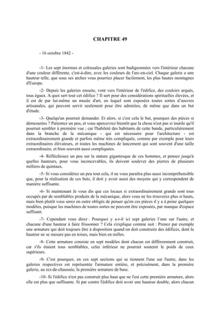 CHAPITRE 49

       - 16 octobre 1842 -


       -1- Les sept énormes et colossales galeries sont badigeonnées vers l'intérieur chacune
d'une couleur différente, c'est-à-dire, avec les couleurs de l'arc-en-ciel. Chaque galerie a une
hauteur telle, que sous ses arches vous pourriez placer facilement, les plus hautes montagnes
d'Europe.
        -2- Depuis les galeries ensuite, vont vers l'intérieur de l'édifice, des couloirs arqués,
tous égaux. A quoi sert tout cet édifice ? Il sert pour des considérations spirituelles élevées, et
il est de par lui-même un musée d'art, en lequel sont exposées toutes sortes d’œuvres
artisanales, qui peuvent servir seulement pour être admirées, de même que dans un but
d'étude.
       -3- Quelqu'un pourrait demander. Et alors, si c'est cela le but, pourquoi des pièces si
démesurées ? Patientez un peu, et vous apercevrez bientôt que la chose n'est pas si inutile qu'il
pourrait sembler à première vue ; car l'habileté des habitants de cette bande, particulièrement
dans la branche de la mécanique - qui est nécessaire pour l'architecture - est
extraordinairement grande et parfois même très compliquée, comme par exemple pour leurs
extraordinaires élévateurs, et toutes les machines de lancement qui sont souvent d'une taille
extraordinaire, et bien souvent aussi compliquées.
        -4- Réfléchissez un peu sur la stature gigantesque de ces hommes, et pensez jusqu'à
quelles hauteurs, pour vous inconcevables, ils doivent soulever des pierres de plusieurs
milliers de quintaux.
       -5- Si vous considérez un peu tout cela, il ne vous paraîtra plus aussi incompréhensible
que, pour la réalisation de ces buts, il doit y avoir aussi des moyens qui y correspondent de
manière suffisante.
        -6- Si maintenant Je vous dis que ces locaux si extraordinairement grands sont tous
occupés par de semblables produits de la mécanique, alors vous ne les trouverez plus si hauts,
mais bien plutôt vous serez en outre obligés de penser qu'en ces pièces il y a à peine quelques
modèles, puisque les machines de toutes sortes ne peuvent être exposées, par manque d'espace
suffisant.
       -7- Cependant vous direz : Pourquoi y a-t-il ici sept galeries l’une sur l'autre, et
chacune d'une hauteur à faire frissonner ? Cela s'explique comme suit : Prenez par exemple
une armature qui doit toujours être à disposition quand on doit construire des édifices, dont la
hauteur ne se mesure pas en toises, mais bien en milles.
        -8- Cette armature consiste en sept modèles dont chacun est différemment construit,
car s'ils étaient tous semblables, celui inférieur ne pourrait soutenir le poids de ceux
supérieurs.
        -9- C'est pourquoi, en ces sept sections qui se tiennent l'une sur l'autre, dans les
galeries respectives est représentée l'armature entière, et précisément, dans la première
galerie, au rez-de-chaussée, la première armature de base.
        -10- Si l'édifice n'est pas construit plus haut que ne l'est cette première armature, alors
elle est plus que suffisante. Si par contre l'édifice doit avoir une hauteur double, alors chacun
 