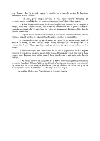 peut observer dans la seconde galerie le modèle, ou la seconde section de l'armature
appropriée, et aussi l'étudier.
       -11- Et ainsi, pour chaque suivante et plus haute section, l'armature est
progressivement complétée dans ses parties composantes, jusqu'à la septième galerie.
        -12- Si l'on devait construire un édifice encore plus haut, comme c'est le cas pour le
temple, alors dans l'atelier suivant, c'est-à-dire en commençant par la galerie au rez-de-
chaussée, un modèle plus correspondant est visible, et, si nécessaire, d'autres modèles dans les
galeries supérieures.
      -13- Et pour chaque construction différente, il a aussi une armature différente, et dans
ce musée on peut voir tous les types, en tous les degrés possibles et imaginables.
       -14- Le cas est le même avec les élévateurs, les tracteurs, avec les machines à souder, à
pousser, à presser, et pour d'autres usages encore machines qui sont nécessaires à la
construction de ces édifices gigantesques, et qui n'ont pas de types correspondants sur leur
planète.
        -15- Maintenant que nous connaissons le but de ce gigantesque édifice, voyons
comment il se présente à présent devant notre regard. Nous apercevons à nouveau un large
espace, large d'environ trois milles, occupé d'une manière serrée par toute sorte d'arbres
fruitiers.
        -16- Au milieu d'arbres en tout genre il y a de très nombreuses petites constructions
spécimen. De cela on déduit qu'ici il y a aussi l'école d'architecture et que, pour cette raison, il
s'y trouve tant de petites maisons d'habitation pour les disciples, de même que pour les
maîtres ; il leur revient donc le droit à la libre exploitation du verger.
       Le prochain édifice, nous l'examinerons au prochain chapitre.
 