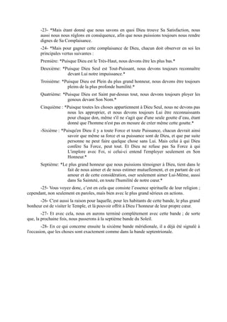 -23- *Mais étant donné que nous savons en quoi Dieu trouve Sa Satisfaction, nous
       aussi nous nous réglons en conséquence, afin que nous puissions toujours nous rendre
       dignes de Sa Complaisance.
       -24- *Mais pour gagner cette complaisance de Dieu, chacun doit observer en soi les
       principales vertus suivantes :
       Première: *Puisque Dieu est le Très-Haut, nous devons être les plus bas.*
       Deuxième: *Puisque Dieu Seul est Tout-Puissant, nous devons toujours reconnaître
                   devant Lui notre impuissance.*
       Troisième: *Puisque Dieu est Plein du plus grand honneur, nous devons être toujours
                    pleins de la plus profonde humilité.*
       Quatrième: *Puisque Dieu est Saint par-dessus tout, nous devons toujours ployer les
                    genoux devant Son Nom.*
       Cinquième : *Puisque toutes les choses appartiennent à Dieu Seul, nous ne devons pas
                    nous les approprier, et nous devons toujours Lui être reconnaissants
                    pour chaque don, même s'il ne s'agit que d'une seule goutte d’eau, étant
                    donné que l'homme n'est pas en mesure de créer même cette goutte.*
       -Sixième : *Puisqu'en Dieu il y a toute Force et toute Puissance, chacun devrait ainsi
                     savoir que même sa force et sa puissance sont de Dieu, et que par suite
                     personne ne peut faire quelque chose sans Lui. Mais celui à qui Dieu
                     confère Sa Force, peut tout. Et Dieu ne refuse pas Sa Force à qui
                     L'implore avec Foi, si celui-ci entend l'employer seulement en Son
                     Honneur.*
       Septième: *Le plus grand honneur que nous puissions témoigner à Dieu, tient dans le
                    fait de nous aimer et de nous estimer mutuellement, et en partant de cet
                    amour et de cette considération, oser seulement aimer Lui-Même, aussi
                    dans Sa Sainteté, en toute l'humilité de notre cœur.*
      -25- Vous voyez donc, c’est en cela que consiste l’essence spirituelle de leur religion ;
cependant, non seulement en paroles, mais bien avec le plus grand sérieux en actions.
      -26- C'est aussi la raison pour laquelle, pour les habitants de cette bande, le plus grand
bonheur est de visiter le Temple, et là pouvoir offrit à Dieu l’honneur de leur propre cœur.
        -27- Et avec cela, nous en aurons terminé complètement avec cette bande ; de sorte
que, la prochaine fois, nous passerons à la septième bande du Soleil.
        -28- En ce qui concerne ensuite la sixième bande méridionale, il a déjà été signalé à
l'occasion, que les choses sont exactement comme dans la bande septentrionale.
 