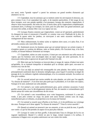cas aussi, notre *grande vapeur* a parmi les animaux un grand nombre d'ennemis qui
attentent à sa vie.
        -13- Cependant, tous les animaux qui se mettent contre lui ont toujours le dessous, car,
gros comme il est, il est cependant très agile, et de manière particulière, il fait usage de ses
deux trompes, avec une grande rapidité; c'est pourquoi, lorsque des ennemis s'approchent, il
observe leurs mouvements, fait mine de rien, et laisse donc qu'ils s'approchent complètement;
seulement alors, il allonge ses trompes, les saisit, puis les jette dans son grand entonnoir, qui
est aussi très solide, et donne libre voie à sa vapeur sur eux.
        -14- Lorsque d'autres ennemis qui s'approchent, voient un tel spectacle, généralement
ils changent de route et renoncent à l'assaillir; et, comme vous avez l'habitude de le dire, ils
s'en vont la queue entre les jambes, en renvoyant à une autre occasion meilleure, le
soulagement de leur rancune.
       -15- Mais ordinairement, la même scène se répétera alors aussi, et à plus d'un, il en
adviendra comme cela vient d'être décrit.
        -16- Seulement envers les hommes pour qui cet animal éprouve un certain respect, il
n'emploie jamais ce système de défense, mais se limite plutôt, s'ils l'excitent trop, à les faire
s'enfuir, en faisant balancer fortement ses trompes.
        -17- Cependant, même en cette occasion, il émet par son entonnoir une telle masse de
vapeur, que les hommes sont enveloppés dans un épais nuage; de sorte qu'ensuite, ils ne
réussissent même plus à apercevoir de quel côté l'animal s'en allé.
        -18- Mais tant que les hommes se trouvent dans ce nuage de vapeur, d'odeur tout autre
qu'agréable, ils se tiennent tranquilles et attendent qu'il se dissipe; après quoi, eux-aussi se
retirent avec rien de fait.
        -19- Ceci est déjà un animal très remarquable de cette planète. Son utilité est basée
principalement seulement dans le domaine métaphysique, pour lequel il constitue un degré de
passage de la vie ordinaire végétale métamorphique, à la vie constante animale. Sa couleur est
d'un gris-verdâtre.
        -20- Un second animal non moins notable de cette planète, est celui que l'on appelle
*Le faiseur de tonnerre* ; il est d'un tiers plus petit que le précédent, et il est dans son espèce,
l'unique et le seul, seulement sur cette planète.
         -21- Cet animal a un ventre particulièrement gros, qu'en certaines occasions il peut
gonfler encore plus, avec le développement interne de l'air, de manière si extraordinaire qu'il
atteint autour du ventre une circonférence de dix toises.
        -22- Cet animal a une ressemblance avec votre kangourou, seulement il a une tête
ronde, à peu près comme un singe; les pieds sont aussi formés comme ceux du singe,
naturellement gros et robustes, en proportion avec la masse de l'animal.
       -23- Cet animal se nourrit aussi d'herbes et de fruits, et vit de préférence au voisinage
des eaux. Pourquoi est-il donc appelé *Le faiseur de tonnerre* ? Vous le verrez aussitôt !
       -24- Quand cet animal est poursuivi par ses ennemis, et mis au pied du mur, il gonfle
son ventre: ce qui lui fait prendre un aspect on ne peut plus ridicule.
       -25- Lorsque le ventre est bien gonflé, il descend dans l'eau et s'éloigne de la rive en
nageant rapidement. Quand il a atteint un peu le large, restant toujours à la surface, il
commence à frapper avec ses pattes antérieures sur son ventre très tendu.
 