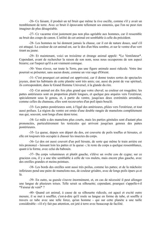 -26- Ce faisant, il produit un tel bruit que même la rive oscille, comme s'il y avait un
tremblement de terre. Avec ce bruit il épouvante tellement ses ennemis, que l'on ne peut rien
imaginer de plus désagréable.
        -27- Ce vacarme n'est justement pas non plus agréable aux hommes, car il ressemble
au bruit des coups de canon. L'utilité de cet animal est semblable à celle du précédent.
        -28- Les hommes ne lui donnent jamais la chasse, car il est de nature douce, sauf s'il
est attaqué. La couleur de cet animal est, sur le dos d'un bleu sombre, et sur le ventre d'un vert
tirant au jaune.
        -29- Et maintenant, voici un troisième et étrange animal appelé: *Le Ventilateur*.
Cependant, avant de rechercher la raison de son nom, nous nous occuperons de son aspect
bizarre; car l'aspect qu'il a est vraiment comique.
       -30- Vous n'avez, sur toute la Terre, pas une figure animale aussi ridicule. Votre âne
pourrait se présenter, sans aucun doute, comme un vrai sage d'Orient.
        -31- C'est pourquoi cet animal est apprivoisé, car il donne toutes sortes de spectacles
joyeux, dont les habitants de cette planète sont très amis; car, aussi du point de vue spirituel,
ils correspondent, dans le Grand Homme Universel, à la glande du rire.
        -32- Cet animal est dix fois plus grand que votre cheval; sa couleur est rougeâtre; les
pattes antérieures sont en proportion plutôt longues, et quelque peu arquées vers l'extérieur,
spécialement sous le genou, et, à partir du ventre, jusqu'aux deux extrémités arrondies,
comme celles du chameau, elles sont recouvertes d'un poil épais bouclé.
       -33- Les pattes postérieures sont, à l'égal des antérieures, pliées vers l'extérieur, et tout
aussi poilues. La région du ventre est ornée d'une double rangée de mamelons complètement
nus qui, souvent, sont longs d'une demi toise.
        -34- Le mâle a des mamelons plus courts, mais les parties génitales sont d'autant plus
prononcées, particulièrement les testicules qui arrivent jusqu'aux genoux des pattes
postérieures.
         -35- La queue, depuis son départ du dos, est couverte de poils touffus et hirsutes, et
elle est toujours très occupée à chasser les insectes du corps.
        -36- Le dos est aussi couvert d'un poil hirsute, de sorte que même le train arrière est
très prononcé - laissant loin les pattes et la queue -; le reste du corps a quelque ressemblance,
quant à la forme, avec celui du babouin.
        -37- Du corps volumineux et plutôt gauche, s'élève un svelte cou de cygne; sur ce
gracieux cou, il y a une tête semblable à celle de vos mulets, mais encore plus gauche, avec
des oreilles grandes et moins pointues.
        -38- Les bords des oreilles sont aussi très poilus, comme les pattes; et de la mâchoire
inférieure pend une paire de mamelons nus, de couleur grisâtre, avec de longs poils épars ça et
là.
       -39- En outre, sa gueule s'ouvre énormément, et, en cas de nécessité il peut allonger
une langue de plusieurs toises. Telle serait sa silhouette; cependant, pourquoi s'appelle-t-il
*Faiseur de vent* ?
        -40- Quand cet animal, à cause de sa silhouette ridicule, est agacé et excité outre
mesure, il se met à souffler, c'est-à-dire qu'il roule sa langue en forme de tube, et souffle à
travers ce tube avec une telle force, qu'un homme - qui sur cette planète a une taille
considérable - s'il n'y fait pas attention, est jeté à terre avec beaucoup de facilité.
 