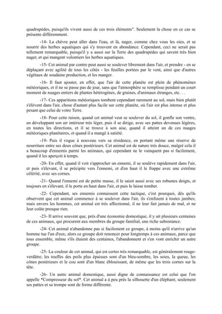quadrupèdes, puisqu'ils vivent aussi de ces trois éléments". Seulement la chose en ce cas se
présente différemment.
        -14- La chèvre peut aller dans l'eau, et là, nager, comme chez vous les oies, et se
nourrir des herbes aquatiques qui s'y trouvent en abondance. Cependant, ceci ne serait pas
tellement remarquable, puisqu'il y a aussi sur la Terre des quadrupèdes qui savent très bien
nager, et qui mangent volontiers les herbes aquatiques.
       -15- Cet animal par contre peut aussi se soulever librement dans l'air, et prendre - en se
déplaçant avec agilité de tous les côtés - les feuilles portées par le vent, ainsi que d'autres
végétaux de soudaine production, et les manger.
       -16- Il faut ajouter, en effet, que l'air de cette planète est plein de phénomènes
météoriques, et il ne se passe pas de jour, sans que l'atmosphère se remplisse pendant un court
moment de nuages entiers de plantes hétérogènes, de graines, d'animaux étranges, etc. . .
        -17- Ces apparitions météoriques tombent cependant rarement au sol, mais bien plutôt
s'élèvent dans l'air, chose d'autant plus facile sur cette planète, où l'air est plus intense et plus
pesant que celui de votre Terre.
       -18- Pour cette raison, quand cet animal veut se soulever du sol, il gonfle son ventre,
en développant son air intérieur très léger, puis il se dirige, avec ses pattes devenues légères,
en toutes les directions, et il se trouve à son aise, quand il atteint un de ces nuages
météoriques planétaires, et quand il a mangé à satiété.
        -19- Puis il vogue à nouveau vers sa résidence, en portant même une réserve de
nourriture entre ses deux cônes postérieurs. Cet animal est de nature très douce, malgré cela il
a beaucoup d'ennemis parmi les animaux, qui cependant ne le vainquent pas si facilement,
quand il les aperçoit à temps.
        -20- En effet, quand il voit s'approcher un ennemi, il se soulève rapidement dans l'air,
et puis s'élevant, il se précipite vers l'ennemi, et d'en haut il le frappe avec une extrême
célérité, avec ses cornes.
       -21- Quand l'ennemi est de petite masse, il le saisit aussi avec ses robustes doigts, et
toujours en s'élevant, il le porte en haut dans l'air, et puis le laisse tomber.
        -22- Cependant, ses ennemis connaissent cette tactique, c'est pourquoi, dès qu'ils
observent que cet animal commence à se soulever dans l'air, ils s'enfuient à toutes jambes;
mais envers les hommes, cet animal est très affectionné, il ne leur fait jamais de mal, et ne
leur coûte presque rien.
        -23- Il arrive souvent que, près d'une économie domestique, il y ait plusieurs centaines
de ces animaux, qui procurent aux membres du groupe familial, une riche subsistance.
       -24- Cet animal n'abandonne pas si facilement ce groupe, à moins qu'il n'arrive qu'un
homme tue l'un d'eux; alors ce groupe doit renoncer pour longtemps à ces animaux, parce que
tous ensemble, même s'ils étaient des centaines, l'abandonnent et s'en vont enrichir un autre
groupe.
       -25- La couleur de cet animal, qui est certes très remarquable, est généralement rouge-
verdâtre; les touffes des poils plus épaisses sont d'un bleu-sombre, les soies, la queue, les
cônes postérieurs et le cou sont d'un blanc éblouissant, de même que les trois cornes sur la
tête.
        -26- Un autre animal domestique, aussi digne de connaissance est celui que l'on
appelle *Compresseur du sol*. Cet animal a à peu près la silhouette d'un éléphant; seulement
ses pattes et sa trompe sont de forme différente.
 