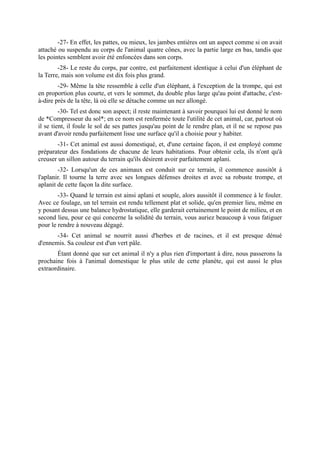 -27- En effet, les pattes, ou mieux, les jambes entières ont un aspect comme si on avait
attaché ou suspendu au corps de l'animal quatre cônes, avec la partie large en bas, tandis que
les pointes semblent avoir été enfoncées dans son corps.
        -28- Le reste du corps, par contre, est parfaitement identique à celui d'un éléphant de
la Terre, mais son volume est dix fois plus grand.
        -29- Même la tête ressemble à celle d'un éléphant, à l'exception de la trompe, qui est
en proportion plus courte, et vers le sommet, du double plus large qu'au point d'attache, c'est-
à-dire près de la tête, là où elle se détache comme un nez allongé.
         -30- Tel est donc son aspect; il reste maintenant à savoir pourquoi lui est donné le nom
de *Compresseur du sol*; en ce nom est renfermée toute l'utilité de cet animal, car, partout où
il se tient, il foule le sol de ses pattes jusqu'au point de le rendre plan, et il ne se repose pas
avant d'avoir rendu parfaitement lisse une surface qu'il a choisie pour y habiter.
       -31- Cet animal est aussi domestiqué, et, d'une certaine façon, il est employé comme
préparateur des fondations de chacune de leurs habitations. Pour obtenir cela, ils n'ont qu'à
creuser un sillon autour du terrain qu'ils désirent avoir parfaitement aplani.
        -32- Lorsqu'un de ces animaux est conduit sur ce terrain, il commence aussitôt à
l'aplanir. Il tourne la terre avec ses longues défenses droites et avec sa robuste trompe, et
aplanit de cette façon la dite surface.
        -33- Quand le terrain est ainsi aplani et souple, alors aussitôt il commence à le fouler.
Avec ce foulage, un tel terrain est rendu tellement plat et solide, qu'en premier lieu, même en
y posant dessus une balance hydrostatique, elle garderait certainement le point de milieu, et en
second lieu, pour ce qui concerne la solidité du terrain, vous auriez beaucoup à vous fatiguer
pour le rendre à nouveau dégagé.
       -34- Cet animal se nourrit aussi d'herbes et de racines, et il est presque dénué
d'ennemis. Sa couleur est d'un vert pâle.
       Étant donné que sur cet animal il n'y a plus rien d'important à dire, nous passerons la
prochaine fois à l'animal domestique le plus utile de cette planète, qui est aussi le plus
extraordinaire.
 