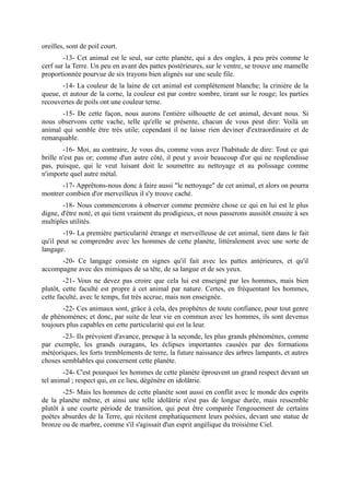 oreilles, sont de poil court.
        -13- Cet animal est le seul, sur cette planète, qui a des ongles, à peu près comme le
cerf sur la Terre. Un peu en avant des pattes postérieures, sur le ventre, se trouve une mamelle
proportionnée pourvue de six trayons bien alignés sur une seule file.
       -14- La couleur de la laine de cet animal est complètement blanche; la crinière de la
queue, et autour de la corne, la couleur est par contre sombre, tirant sur le rouge; les parties
recouvertes de poils ont une couleur terne.
       -15- De cette façon, nous aurons l'entière silhouette de cet animal, devant nous. Si
nous observons cette vache, telle qu'elle se présente, chacun de vous peut dire: Voilà un
animal qui semble être très utile; cependant il ne laisse rien deviner d'extraordinaire et de
remarquable.
        -16- Moi, au contraire, Je vous dis, comme vous avez l'habitude de dire: Tout ce qui
brille n'est pas or; comme d'un autre côté, il peut y avoir beaucoup d'or qui ne resplendisse
pas, puisque, qui le veut luisant doit le soumettre au nettoyage et au polissage comme
n'importe quel autre métal.
       -17- Apprêtons-nous donc à faire aussi "le nettoyage" de cet animal, et alors on pourra
montrer combien d'or merveilleux il s'y trouve caché.
        -18- Nous commencerons à observer comme première chose ce qui en lui est le plus
digne, d'être noté, et qui tient vraiment du prodigieux, et nous passerons aussitôt ensuite à ses
multiples utilités.
        -19- La première particularité étrange et merveilleuse de cet animal, tient dans le fait
qu'il peut se comprendre avec les hommes de cette planète, littéralement avec une sorte de
langage.
      -20- Ce langage consiste en signes qu'il fait avec les pattes antérieures, et qu'il
accompagne avec des mimiques de sa tête, de sa langue et de ses yeux.
        -21- Vous ne devez pas croire que cela lui est enseigné par les hommes, mais bien
plutôt, cette faculté est propre à cet animal par nature. Certes, en fréquentant les hommes,
cette faculté, avec le temps, fut très accrue, mais non enseignée.
       -22- Ces animaux sont, grâce à cela, des prophètes de toute confiance, pour tout genre
de phénomènes; et donc, par suite de leur vie en commun avec les hommes, ils sont devenus
toujours plus capables en cette particularité qui est la leur.
       -23- Ils prévoient d'avance, presque à la seconde, les plus grands phénomènes, comme
par exemple, les grands ouragans, les éclipses importantes causées par des formations
météoriques, les forts tremblements de terre, la future naissance des arbres lampants, et autres
choses semblables qui concernent cette planète.
        -24- C'est pourquoi les hommes de cette planète éprouvent un grand respect devant un
tel animal ; respect qui, en ce lieu, dégénère en idolâtrie.
        -25- Mais les hommes de cette planète sont aussi en conflit avec le monde des esprits
de la planète même, et ainsi une telle idolâtrie n'est pas de longue durée, mais ressemble
plutôt à une courte période de transition, qui peut être comparée l'engouement de certains
poètes absurdes de la Terre, qui récitent emphatiquement leurs poésies, devant une statue de
bronze ou de marbre, comme s'il s'agissait d'un esprit angélique du troisième Ciel.
 