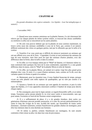 CHAPITRE 60

        (La grande abondance des espèces animales - Les bipèdes - Leur but métaphysique et
naturel.)


       - 2 novembre 1842 -


        -1- Quand nous nous sommes entretenus sur la planète Saturne, il a été clairement fait
relever que sur chaque planète du même système solaire, se trouvent des choses semblables
ou similaires à celles nui se rencontrent sur les autres planètes.
        -2- De cela vous pouvez déduire que sur la planète où nous sommes maintenant, on
trouve certes aussi des animaux semblables à ceux de la Terre, qui, comme il est naturel,
diffèrent seulement des vôtres en quelques parties, tant par la silhouette que par la taille et la
couleur.
        -3- Toutefois il ne vous serait pas si difficile de retrouver justement ces animaux qui
ont une affinité avec ceux de la Terre. - Cependant, il existe ici non seulement des animaux du
type de ceux terrestres, mais bien aussi du type des animaux d'autres planètes, avec des
différences dans la forme, dans la taille et dans la couleur.
        -4- En effet, ici il ne manque même pas le *Mud* de Saturne, et il demeure même ici,
mais seulement dans quelques îles hors de la zone continentale; cependant il y a une grande
différence dans la masse, entre le *Mud* de la planète Miron et celui de Saturne.
        -5- En effet, sur la planète Miron, cet animal est à peine vingt fois plus grand qu'un
éléphant chez vous. Et ainsi, il y a aussi d'autres animaux, mais, comme on l'a dit, avec des
variantes quant à la forme et quant à la couleur.
       -6- Maintenant, pour les énumérer tous, il nous faudrait beaucoup de temps, puisque
vivent sur cette planète cent mille espèces de quadrupèdes, qui ne sont pas soumis à la
métamorphose.
       -7- Ajoutez-y l'armée de ces animaux qui sont appelés de transition, et puis le riche
règne des bipèdes, et il vous apparaîtra clairement combien il faudrait de temps pour décrire
chaque espèce.
       -8- Par conséquent, pour tout le règne animal, ce regard d'ensemble suffit, et en même
temps, l'assurance qu'en aucune planète la vie n'est aussi variée et mouvementée, sans que
pour autant, l'existence et l'activité de l'homme soient compromises.
         -9- Il y a suffisamment de place; il y a de grandes étendues, dont seules ces
générations d'animaux peuvent prendre possession, et à cette fin servent particulièrement les
zones le long des rivages de la mer, au-delà des monts, qui fourmillent de toutes sortes
d'animaux ; rarement seulement, certains franchissent les grandes chaînes de montagnes, pour
élire leur demeure dans la zone destinée aux hommes.
       -10- Et même si, parfois, certains franchissent ces montagnes, ils sont ensuite
contraints à faire retour au plus vite dans leur zone de provenance.
 