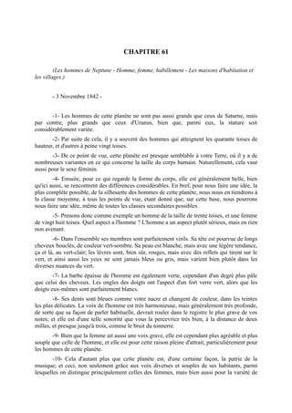 CHAPITRE 61

         (Les hommes de Neptune - Homme, femme, habillement - Les maisons d'habitation et
les villages.)


       - 3 Novembre 1842 -


       -1- Les hommes de cette planète ne sont pas aussi grands que ceux de Saturne, mais
par contre, plus grands que ceux d'Uranus, bien que, parmi eux, la stature soit
considérablement variée.
       -2- Par suite de cela, il y a souvent des hommes qui atteignent les quarante toises de
hauteur, et d'autres à peine vingt toises.
        -3- De ce point de vue, cette planète est presque semblable à votre Terre, où il y a de
nombreuses variantes en ce qui concerne la taille du corps humain. Naturellement, cela vaut
aussi pour le sexe féminin.
        -4- Ensuite, pour ce qui regarde la forme du corps, elle est généralement belle, bien
qu'ici aussi, se rencontrent des différences considérables. En bref, pour nous faire une idée, la
plus complète possible, de la silhouette des hommes de cette planète, nous nous en tiendrons à
la classe moyenne, à tous les points de vue, étant donné que, sur cette base, nous pourrons
nous faire une idée, même de toutes les classes secondaires possibles.
       -5- Prenons donc comme exemple un homme de la taille de trente toises, et une femme
de vingt huit toises. Quel aspect a l'homme ? L'homme a un aspect plutôt sérieux, mais en rien
non avenant.
        -6- Dans l'ensemble ses membres sont parfaitement virils. Sa tête est pourvue de longs
cheveux bouclés, de couleur vert-sombre. Sa peau est blanche, mais avec une légère tendance,
ça et là, au vert-clair; les lèvres sont, bien sûr, rouges, mais avec des reflets qui tirent sur le
vert, et ainsi aussi les yeux ne sont jamais bleus ou gris, mais varient bien plutôt dans les
diverses nuances du vert.
        -7- La barbe épaisse de l'homme est également verte, cependant d'un degré plus pâle
que celui des cheveux. Les ongles des doigts ont l'aspect d'un fort verre vert, alors que les
doigts eux-mêmes sont parfaitement blancs.
        -8- Ses dents sont bleues comme votre nacre et changent de couleur, dans les teintes
les plus délicates. La voix de l'homme est très harmonieuse, mais généralement très profonde,
de sorte que sa façon de parler habituelle, devrait rouler dans le registre le plus grave de vos
notes; et elle est d'une telle sonorité que vous la percevriez très bien, à la distance de deux
milles, et presque jusqu'à trois, comme le bruit du tonnerre.
       -9- Bien que la femme ait aussi une voix grave, elle est cependant plus agréable et plus
souple que celle de l'homme, et elle est pour cette raison pleine d'attrait, particulièrement pour
les hommes de cette planète.
        -10- Cela d'autant plus que cette planète est, d'une certaine façon, la patrie de la
musique; et ceci, non seulement grâce aux voix diverses et souples de ses habitants, parmi
lesquelles on distingue principalement celles des femmes, mais bien aussi pour la variété de
 