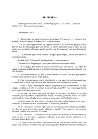 CHAPITRE 63

      (Petits règlements domestiques - Bonnes règles pour la vie sociale - Cordialité -
Musique pure - Instruments de musique.)


       - 8 novembre 1842 -


       -1- Qu'entend-on par petits règlements domestiques ? Seulement ces règles qui, d'un
point de vue social, doivent être observées en chaque maison.
       -2- A ces règles appartiennent les rapports d'amitié et les actions réciproques qui en
dérivent dans la vie pratique; par suite de quoi la famille demeurant dans la même maison,
montre avec ses égards affectueux que les membres qui la composent, sont unis d'une étroite
parenté.
        -3- La première règle est la suivante : Respect pour respect, amour pour amour et
amitié pour amitié.
       Seconde règle: Œil pour œil, main pour main et cœur pour cœur.
       Troisième règle: Pas pour pas, oreille pour oreille et chemin pour chemin.
        -4- A ces règles déjà exposées, tout se conforme dans une maison. Le couple des
parents représente le chef suprême de la famille: le père pour la partie masculine, la mère pour
celle féminine.
        -5- Mais étant donné qu'ici, père et mère forment *un corps*, ces deux plus grandes
polarités s'unissent en un unique point opérant.
       -6- C'est pourquoi, ce que veut le père, la mère le veut aussi : de sorte que, dans toute
la maison, tant la partie masculine que celle féminine forment un complexe unique.
        -7- Donc, la règle *Respect pour respect*, est générale dans toute la maison. Le père
respecte son épouse, et celle-ci son mari, et ainsi, ils deviennent UN ; car ce n'est que d'un tel
respect, que peut naître le pur amour.
       -8- Et ainsi, les frères respectent les sœurs, et les sœurs, les frères, et en ligne
ascendante, tous les enfants respectent leurs parents, de même qu'en sens inverse les parents
respectent leurs enfants; le plus jeune respecte le plus ancien, et l'aîné le plus jeune.
       -9- Grâce à tout cela, naît l'amour réciproque, basé sur le solide fondement, du respect
réciproque, qui se manifeste en une très douce et réciproque gentillesse.
       -10- Et ainsi, toutes les autres règles peuvent aussi se considérer comme déjà remplies.
En effet, œil pour œil, en ces rapports affectueux, signifie : Voir ensemble ; et tout aussi
sûrement : parfaitement harmonie des cœurs.
       -11- Et ainsi aussi : se soutenir les uns les autres avec les mains, et en outre taper des
pieds les uns avec les autres ; appartenir volontiers à un autre; et aller volontiers là où
quelqu'un d'autre désire aller.
        -12- Parfois, dans une maison, demeurent, non pas une ou deux familles, mais bien
jusqu'à cinq familles ; de sorte qu'il y a jusqu'à cinq couples de parents qui ont un nombre non
 