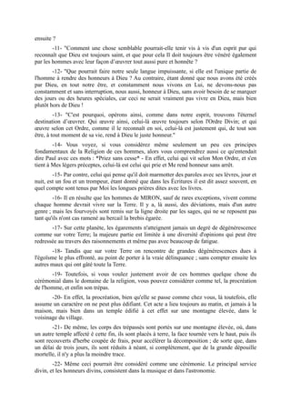 ensuite ?
        -11- "Comment une chose semblable pourrait-elle tenir vis à vis d'un esprit pur qui
reconnaît que Dieu est toujours saint, et que pour cela Il doit toujours être vénéré également
par les hommes avec leur façon d’œuvrer tout aussi pure et honnête ?
        -12- "Que pourrait faire notre seule langue impuissante, si elle est l'unique partie de
l'homme à rendre des honneurs à Dieu ? Au contraire, étant donné que nous avons été créés
par Dieu, en tout notre être, et constamment nous vivons en Lui, ne devons-nous pas
constamment et sans interruption, nous aussi, honneur à Dieu, sans avoir besoin de se marquer
des jours ou des heures spéciales, car ceci ne serait vraiment pas vivre en Dieu, mais bien
plutôt hors de Dieu !
         -13- "C'est pourquoi, opérons ainsi, comme dans notre esprit, trouvons l'éternel
destination d’œuvrer. Qui œuvre ainsi, celui-là œuvre toujours selon l'Ordre Divin; et qui
œuvre selon cet Ordre, comme il le reconnaît en soi, celui-là est justement qui, de tout son
être, à tout moment de sa vie, rend à Dieu le juste honneur."
        -14- Vous voyez, si vous considérez même seulement un peu ces principes
fondamentaux de la Religion de ces hommes, alors vous comprendrez aussi ce qu'entendait
dire Paul avec ces mots : *Priez sans cesse* - En effet, celui qui vit selon Mon Ordre, et s'en
tient à Mes légers préceptes, celui-là est celui qui prie et Me rend honneur sans arrêt.
        -15- Par contre, celui qui pense qu'il doit marmotter des paroles avec ses lèvres, jour et
nuit, est un fou et un trompeur, étant donné que dans les Écritures il est dit assez souvent, en
quel compte sont tenus par Moi les longues prières dites avec les livres.
        -16- Il en résulte que les hommes de MIRON, sauf de rares exceptions, vivent comme
chaque homme devrait vivre sur la Terre. Il y a, là aussi, des déviations, mais d'un autre
genre ; mais les fourvoyés sont remis sur la ligne droite par les sages, qui ne se reposent pas
tant qu'ils n'ont cas ramené au bercail la brebis égarée.
       -17- Sur cette planète, les égarements n'atteignent jamais un degré de dégénérescence
comme sur votre Terre; la majeure partie est limitée à une diversité d'opinions qui peut être
redressée au travers des raisonnements et même pas avec beaucoup de fatigue.
        -18- Tandis que sur votre Terre on rencontre de grandes dégénérescences dues à
l'égoïsme le plus effronté, au point de porter à la vraie délinquance ; sans compter ensuite les
autres maux qui ont gâté toute la Terre.
       -19- Toutefois, si vous voulez justement avoir de ces hommes quelque chose du
cérémonial dans le domaine de la religion, vous pouvez considérer comme tel, la procréation
de l'homme, et enfin son trépas.
       -20- En effet, la procréation, bien qu'elle se passe comme chez vous, là toutefois, elle
assume un caractère on ne peut plus édifiant. Cet acte a lieu toujours au matin, et jamais à la
maison, mais bien dans un temple édifié à cet effet sur une montagne élevée, dans le
voisinage du village.
        -21- De même, les corps des trépassés sont portés sur une montagne élevée, où, dans
un autre temple affecté è cette fin, ils sont placés à terre, la face tournée vers le haut, puis ils
sont recouverts d'herbe coupée de frais, pour accélérer la décomposition ; de sorte que, dans
un délai de trois jours, ils sont réduits à néant, si complètement, que de la grande dépouille
mortelle, il n'y a plus la moindre trace.
        -22- Même ceci pourrait être considéré comme une cérémonie. Le principal service
divin, et les honneurs divins, consistent dans la musique et dans l'astronomie.
 