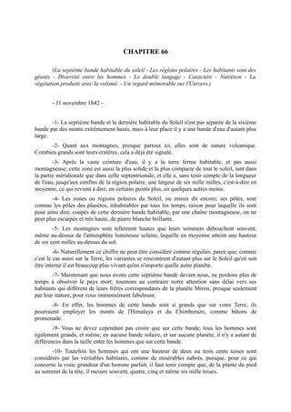 CHAPITRE 66

       (La septième bande habitable du soleil - Les régions polaires - Les habitants sont des
géants - Diversité entre les hommes - Le double langage - Caractère - Nutrition - La
végétation produite avec la volonté. - Un regard mémorable sur l'Univers.)


       - 11 novembre 1842 -


       -1- La septième bande et la dernière habitable du Soleil n'est pas séparée de la sixième
bande par des monts extrêmement hauts, mais à leur place il y a une bande d'eau d'autant plus
large.
      -2- Quant aux montagnes, presque partout ici, elles sont de nature volcanique.
Combien grands sont leurs cratères, cela a déjà été signalé.
        -3- Après la vaste ceinture d'eau, il y a la terre ferme habitable, et pas aussi
montagneuse; cette zone est aussi la plus solide et la plus compacte de tout le soleil, tant dans
la partie méridionale que dans celle septentrionale, et elle a, sans tenir compte de la longueur
de l'eau, jusqu'aux confins de la région polaire, une largeur de six mille milles, c'est-à-dire en
moyenne, ce qui revient à dire, en certains points plus, en quelques autres moins.
        -4- Les zones ou régions polaires du Soleil, ou mieux dit encore, ses pôles, sont
comme les pôles des planètes, inhabitables par tous les temps; raison pour laquelle ils sont
pour ainsi dire, coupés de cette dernière bande habitable, par une chaîne montagneuse, on ne
peut plus escarpée et très haute, de pierre blanche brillante.
        -5- Les montagnes sont tellement hautes que leurs sommets débouchent souvent,
même au-dessus de l'atmosphère lumineuse solaire, laquelle en moyenne atteint une hauteur
de six cent milles au-dessus du sol.
         -6- Naturellement ce chiffre ne peut être considéré comme régulier, parce que, comme
c'est le cas aussi sur la Terre, les variantes se rencontrent d'autant plus sur le Soleil qu'en son
être interne il est beaucoup plus vivant qu'en n'importe quelle autre planète.
        -7- Maintenant que nous avons cette septième bande devant nous, ne perdons plus de
temps à observer le pays mort; tournons au contraire notre attention sans délai vers ses
habitants qui diffèrent de leurs frères correspondants de la planète Miron, presque seulement
par leur stature, pour vous immensément fabuleuse.
       -8- En effet, les hommes de cette bande sont si grands que sur votre Terre, ils
pourraient employer les monts de l'Himalaya et du Chimborazo, comme bâtons de
promenade.
        -9- Vous ne devez cependant pas croire que sur cette bande, tous les hommes sont
également grands, et même, en aucune bande solaire, et sur aucune planète, il n'y a autant de
différences dans la taille entre les hommes que sur cette bande.
       -10- Toutefois les hommes qui ont une hauteur de deux ou trois cents toises sont
considérés par les véritables habitants, comme de misérables nabots, puisque, pour ce qui
concerne la vraie grandeur d'un homme parfait, il faut tenir compte que, de la plante du pied
au sommet de la tête, il mesure souvent, quatre, cinq et même six mille toises.
 