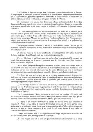 -25- En Dieu, la Sagesse émerge donc de l'amour, comme la Lumière de la flamme.
C'est pourquoi, si les choses, dans leur multiplicité et leur diversité, sont placées et ordonnées
car la Sagesse Divine, personne cependant ne peut mettre en discussion qu'à la fin des fins, les
choses mêmes doivent en compagnie de le Sagesse provenir de l'Amour.
        -26- Maintenant vous voyez, étant donné que cela est certainement clair, il doit être
également clair que, dans la plus intime profondeur, toutes les choses doivent se comprendre
et se trouver dans le plus grand ordre, comme si au fond, extérieurement, il n'y avait aucune
différence.
       -27- La diversité déjà observée précédemment entre les arbres ne se retrouve pas à
nouveau dans la graine, dans l'antique, simple ordre éternel où il n'y a pas de différence; par
conséquent: Qui, en partant de cet Ordre intérieur, ou pour parler plus clairement, en partant
de son intime amour pour Moi, en tant que Germe Fondamental de tout être, s'examinera soi-
même, ainsi que tous les êtres, trouvera partout la seule et même unicité, et le seul et même
ordre qui partout se comprend !
       Observez par exemple l'Arbre de la Vie ou la Parole Ecrite, tant de l'Ancien que du
Nouveau Testament; combien de milliers de branches, de rameaux et de racines vous pouvez
rencontrer en Elle !
       -28- Pas une racine et pas même une branche ne se ressemblent entre elles; et quant à
la forme extérieure il semble qu'il y ait une contradiction continuelle.
        -29- Les Maximes et les Enseignements sur le même objet disent différemment; les
prédictions prophétiques sur le même événement sont des discordes entre elles, toujours,
selon les différents prophètes.
         -30- Et même les Quatre Évangélistes racontent la même chose avec d'autres mots, et
ils diffèrent aussi dans l'indication des chiffres, et même certaines localités, théâtres de faits
réellement arrivés, sont souvent indiquées avec des noms différents, ou pour le moins pas
parfaitement correspondants; et ainsi aussi varient les dates, ou les indications de temps.
        -31- Donc, qui veut arriver, avec ce qui se présente extérieurement, à la connexion
intérieure, se trompera certainement de route, et touchera le centre, autrement difficilement
que s'il voulait de l'extérieur vriller un arbre, et prétendre qu'il suffit de poser le vrille sur
l'écorce pour pénétrer jusqu'à la moelle.
         -32- Si ensuite il examine la voie suivie par la vrille, il apparaîtra certainement qu'il a
manqué son but de plusieurs pouces. Si, par contre, il fend d'abord l'arbre et vrille ensuite de
la moelle vers l'extérieur, il n'y aurait pour lui aucune possibilité de se tromper, et il atteindrait
infailliblement l'écorce.
         -33- Et pourquoi donc ? Parce que dans la moelle tout est réuni en UN, tandis qu'à
l'extérieur, on ne trouve la moelle d'aucun côté. Quelqu'un pourrait, comme vous dites, par un
heureux hasard, atteindre le centre avec sa vrille. Mais à quoi cela lui servirait-il ?
        -34- Serait-il en mesure d'atteindre le centre de chaque arbre qu'il vrillerait à
nouveau ? - Vous voyez, même la sagesse de l'intellect extérieur est en un certain sens,
antisolaire, et ne sert pas à grand-chose pour le savant, qui ne fait qu'aller à tâtons comme un
aveugle; et tout se résout seulement à un demi deviné, mais jamais à une pleine et
convaincante certitude intérieure.
        -35- Qui au contraire, avec sa vrille perfore l'arbre coupé, en partant de la moelle, sur
la voie solaire, peut-il peut-être ne pas arriver à l'écorce ?
        -36- Vous voyez, ceci est la juste clé pour l'illumination et l'ouverture de la vraie
 