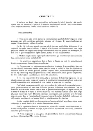 CHAPITRE 72

       (L'intérieur du Soleil - Les sept sphères intérieures du Soleil, habitées - De quelle
espèce sont ces habitants? Esprits de la Lumière fondamentale solaire - Processus interne
d'une éruption extérieure, comme cause des taches solaires ! )


       - 19 novembre 1842 -


       -1- Nous avons déjà appris depuis le commencement que le Soleil n'est pas un corps
compact, mais qu'il consiste en sept soleils internes, entre lesquels il y a perpétuellement un
espace vide de plusieurs milliers de milles.
       -2- Il a été également signalé que ces soleils internes sont habités. Maintenant il est
demandé: de quelle sorte d'habitants ? Sont-ils effectivement des hommes dotés d'un corps
physique, ou bien ont-ils peut-être quelque ressemblance avec vos gnomes des montagnes, ou
bien avec ce que l'on appelle les esprits de l'air, du feu, de l'eau ou de la terre ?
         -3- Ou bien s'agit-il d'une espèce particulière d'êtres, qui ne se trouvent en aucun autre
lieu, sinon exclusivement sur le Soleil ?
        -4- Ce serait trois suppositions dont ni l'une, ni l'autre, ne peut être complètement
écartée, mais pas non plus entièrement confirmée.
         -5- En apparence ces habitants ont certainement beaucoup de ressemblance avec ce
qui est signalé maintenant, tandis qu'au contraire dans la réalité et dans la signification
intérieure ils n'en ont aucune, puisque, quand il s'agit du Soleil, vous devez tenir présent que
sur lui, il y a beaucoup d'espèces primordiales, c'est-à-dire solaires, tandis que sur les planètes,
les êtres sont d'espèces secondaires, ou mieux dit, antisolaires.
       -6- Si vous vous arrêtez à la forme, elle se manifeste de la même façon que sur les
planètes, mais par contre en ce qui concerne la constitution intérieure et sa base, tout est en
complète opposition avec tout ce qui, de cette espèce, se trouve sur ces planètes.
        -7- Ceci dit, nous pouvons déjà jeter un regard sur les habitants de ces soleils internes;
parce qu'ils sont entre eux tout aussi différents que sont différentes les couleurs de l'iris, de
sorte que, nous n'avons, au vrai sens du mot, ni gnomes des montagnes, ni esprits de l'air, de
la terre et du feu et de l'eau, et moins encore de vrais hommes naturels dotés d'un corps
physique, mais bien plutôt d'hommes spirituels (animiques), qui seulement avec le temps
peuvent passer dans la vie naturelle physique, ou bien sur la surface du Soleil, ou bien, en cas
défavorable, aussi dans la vie hors du Soleil, et précisément sur les planètes.
       -8- Qui voudrait définir ces êtres spirituels d'un nom général, la meilleure chose serait
d'employer le terme: Esprits de la lumière fondamentale solaire.
        -9- Ces esprits se voient très bien entre eux, comme les hommes naturels entre eux, et,
à cette fin ils peuvent se former un corps, à partir de l'air environnant, c'est-à-dire, comme ils
veulent et quand ils veulent.
        -10- Cela, ils peuvent le faire, grâce à la pleine liberté dont ils jouissent dans l'espace
qui leur a été assigné par Moi comme demeure.
 