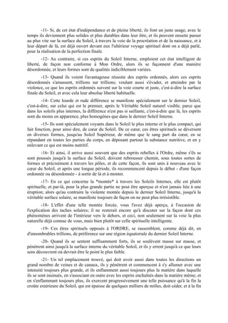 -11- Si, de cet état d'indépendance et de pleine liberté, ils font un juste usage, avec le
temps ils deviennent plus solides et plus durables dans leur être, et ils peuvent ensuite passer
au plus vite sur la surface du Soleil, à travers la voie de la procréation et de la naissance, et à
leur départ de là, est déjà ouvert devant eux l'ultérieur voyage spirituel dont on a déjà parlé,
pour la réalisation de la perfection finale.
        -12- Au contraire, si ces esprits du Soleil Interne, emploient cet état intelligent de
liberté, de façon non conforme à Mon Ordre, alors ils se façonnent d'une manière
désordonnée, et leurs formes sont de qualités indiciblement variées.
        -13- Quand ils voient l'avantageuse réussite des esprits ordonnés, alors ces esprits
désordonnés s'amassent, trillions sur trillions; voulant aussi s'évader, et atteindre par la
violence, ce que les esprits ordonnés suivent sur la voie courte et juste, c'est-à-dire la surface
finale du Soleil, et avec cela leur absolue liberté habituelle.
        -14- Cette lourde et rude différence se manifeste spécialement sur le dernier Soleil,
c'est-à-dire, sur celui qui est le premier, après le Véritable Soleil naturel visible; parce que
dans les soleils plus internes, la différence n'est pas si saillante, c'est-à-dire que là, les esprits
sont du moins en apparence, plus homogènes que dans le dernier Soleil Interne.
        -15- Ils sont spécialement voyants dans le Soleil le plus interne et le plus compact, qui
fait fonction, pour ainsi dire, de cœur du Soleil. De ce cœur, ces êtres spirituels se déversent
en diverses formes, jusqu'au Soleil Supérieur, de même que le sang part du cœur, en se
répandant en toutes les parties du corps, en déposant partout la substance nutritive, et en y
enlevant ce qui est moins nutritif.
       -16- Et ainsi, il arrive aussi souvent que des esprits rebelles à l'Ordre, même s'ils se
sont poussés jusqu'à la surface du Soleil, doivent rebrousser chemin, sous toutes sortes de
formes et précisément à travers les pôles, et de cette façon, ils sont unis à nouveau avec le
cœur du Soleil, et après une longue période, ils recommencent depuis le début - d'une façon
ordonnée ou désordonnée - à sortir de là et à monter.
        -17- En ce qui concerne la *montée* à travers les Soleils Internes, elle est plutôt
spirituelle, et par-là, pour la plus grande partie ne peut être aperçue et n'est jamais liée à une
éruption; alors qu'au contraire la violente montée depuis le dernier Soleil Interne, jusqu'à la
véritable surface solaire, se manifeste toujours de façon on ne peut plus irrésistible.
        -18- L'effet d'une telle montée forcée, vous l'avez déjà aperçu, à l'occasion de
l'explication des taches solaires; il ne resterait encore qu'à discuter sur la façon dont ces
phénomènes arrivent de l'intérieur vers le dehors, et ceci, non seulement sur la voie la plus
naturelle déjà connue de vous, mais bien plutôt sur celle spirituelle intelligente.
       -19- Ces êtres spirituels opposés à l'ORDRE, se rassemblent, comme déjà dit, en
d'innombrables trillions, de préférence sur une région équatoriale du dernier Soleil Interne.
       -20- Quand ils se sentent suffisamment forts, ils se soulèvent masse sur masse, et
pénètrent ainsi jusqu'à la surface interne du véritable Soleil, et ils y errent jusqu'à ce que leurs
sens découvrent où devrait être le point le plus faible.
         -21- Un tel emplacement trouvé, qui doit avoir aussi dans toutes les directions un
grand nombre de veines et de canaux, ils y pénètrent et commencent à s'y allumer avec une
intensité toujours plus grande, et ils enflamment aussi toujours plus la matière dans laquelle
ils se sont insinués, en s'associant en outre avec les esprits enchaînés dans la matière même; et
en s'enflammant toujours plus, ils exercent progressivement une telle puissance qu'à la fin la
croûte extérieure du Soleil, qui est épaisse de quelques milliers de milles, doit céder, et à la fin
 