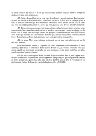 se laisse soulever par eux de la façon qui vous est déjà connue, jusqu'au point de rompre la
croûte, s'ouvrant ainsi un passage.
         -22- Suite à leurs efforts on ne peut plus désordonnés - ce qui équivaut d'une certaine
façon à une intense activité matérielle - cela résulte en faveur de leur activité, puisque grâce à
cela, ils peuvent tirer avantage de la très rapide rotation du Soleil interne sur son axe; de sorte
que pour eux s'applique le dicton : Se sauve qui peut, puisque nous devons atteindre notre but.
       -23- Donc, si vous comparez avec les premières explications des taches solaires, vous
apparaîtront claires des choses qui autrement auraient pu rester peu compréhensibles; ou du
moins avec le temps vous auriez pu tomber sur quelques contradictions que bien difficilement
vous auriez pu résoudre par vous-mêmes; de sorte que, certains renards très cultivés auraient
trouvé de quoi exercer leurs dents pointues, leurs yeux perçants et leurs griffes.
       -24- Je veux, Moi, vous indiquer seulement une de ces contradictions qui est la
suivante, à savoir:
        Si les renflements connus, à l'équateur du Soleil, dépendent exclusivement de la force
centrifuge dérivée de la rotation du Soleil autour de son axe, Je voudrais connaître celui qui
serait capable de construire un temple sur une montagne, où la force centrifuge est plus
grande que dans les zones basses ?
        -25- La force centrifuge du Soleil est donc de par elle-même dans le juste rapport avec
la force d'attraction, ou centripète, ce qui cependant n'empêche pas que lorsque interviennent
de telles entreprises spirituelles, elle peut résulter d'utilité, c'est-à-dire, à l'avantage et au
détriment de l'action de force des esprits indiqués rebelles à l'ORDRE.
 
