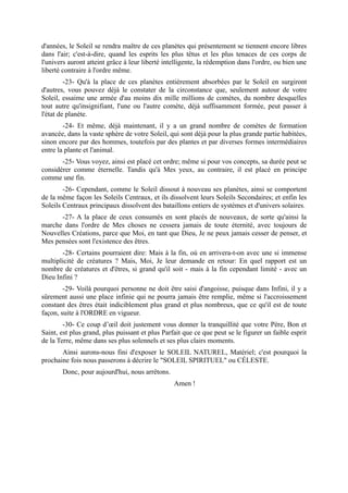 d'années, le Soleil se rendra maître de ces planètes qui présentement se tiennent encore libres
dans l'air; c'est-à-dire, quand les esprits les plus têtus et les plus tenaces de ces corps de
l'univers auront atteint grâce à leur liberté intelligente, la rédemption dans l'ordre, ou bien une
liberté contraire à l'ordre même.
         -23- Qu'à la place de ces planètes entièrement absorbées par le Soleil en surgiront
d'autres, vous pouvez déjà le constater de la circonstance que, seulement autour de votre
Soleil, essaime une armée d'au moins dix mille millions de comètes, du nombre desquelles
tout autre qu'insignifiant, l'une ou l'autre comète, déjà suffisamment formée, peut passer à
l'état de planète.
        -24- Et même, déjà maintenant, il y a un grand nombre de comètes de formation
avancée, dans la vaste sphère de votre Soleil, qui sont déjà pour la plus grande partie habitées,
sinon encore par des hommes, toutefois par des plantes et par diverses formes intermédiaires
entre la plante et l'animal.
       -25- Vous voyez, ainsi est placé cet ordre; même si pour vos concepts, sa durée peut se
considérer comme éternelle. Tandis qu'à Mes yeux, au contraire, il est placé en principe
comme une fin.
        -26- Cependant, comme le Soleil dissout à nouveau ses planètes, ainsi se comportent
de la même façon les Soleils Centraux, et ils dissolvent leurs Soleils Secondaires; et enfin les
Soleils Centraux principaux dissolvent des bataillons entiers de systèmes et d'univers solaires.
      -27- A la place de ceux consumés en sont placés de nouveaux, de sorte qu'ainsi la
marche dans l'ordre de Mes choses ne cessera jamais de toute éternité, avec toujours de
Nouvelles Créations, parce que Moi, en tant que Dieu, Je ne peux jamais cesser de penser, et
Mes pensées sont l'existence des êtres.
       -28- Certains pourraient dire: Mais à la fin, où en arrivera-t-on avec une si immense
multiplicité de créatures ? Mais, Moi, Je leur demande en retour: En quel rapport est un
nombre de créatures et d'êtres, si grand qu'il soit - mais à la fin cependant limité - avec un
Dieu Infini ?
        -29- Voilà pourquoi personne ne doit être saisi d'angoisse, puisque dans Infini, il y a
sûrement aussi une place infinie qui ne pourra jamais être remplie, même si l'accroissement
constant des êtres était indiciblement plus grand et plus nombreux, que ce qu'il est de toute
façon, suite à l'ORDRE en vigueur.
        -30- Ce coup d’œil doit justement vous donner la tranquillité que votre Père, Bon et
Saint, est plus grand, plus puissant et plus Parfait que ce que peut se le figurer un faible esprit
de la Terre, même dans ses plus solennels et ses plus clairs moments.
       Ainsi aurons-nous fini d'exposer le SOLEIL NATUREL, Matériel; c'est pourquoi la
prochaine fois nous passerons à décrire le "SOLEIL SPIRITUEL" ou CÉLESTE.
       Donc, pour aujourd'hui, nous arrêtons.
                                                 Amen !
 