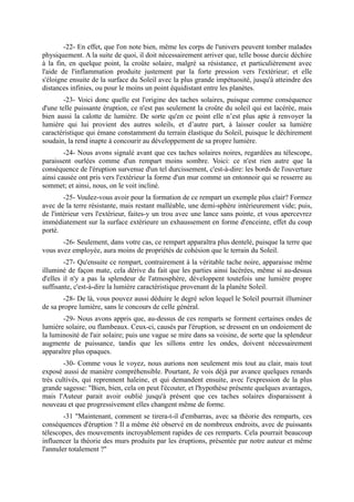 -22- En effet, que l'on note bien, même les corps de l'univers peuvent tomber malades
physiquement. A la suite de quoi, il doit nécessairement arriver que, telle bosse durcie déchire
à la fin, en quelque point, la croûte solaire, malgré sa résistance, et particulièrement avec
l'aide de l'inflammation produite justement par la forte pression vers l'extérieur; et elle
s'éloigne ensuite de la surface du Soleil avec la plus grande impétuosité, jusqu'à atteindre des
distances infinies, ou pour le moins un point équidistant entre les planètes.
        -23- Voici donc quelle est l'origine des taches solaires, puisque comme conséquence
d'une telle puissante éruption, ce n'est pas seulement la croûte du soleil qui est lacérée, mais
bien aussi la calotte de lumière. De sorte qu'en ce point elle n’est plus apte à renvoyer la
lumière qui lui provient des autres soleils, et d’autre part, à laisser couler sa lumière
caractéristique qui émane constamment du terrain élastique du Soleil, puisque le déchirement
soudain, la rend inapte à concourir au développement de sa propre lumière.
        -24- Nous avons signalé avant que ces taches solaires noires, regardées au télescope,
paraissent ourlées comme d'un rempart moins sombre. Voici: ce n'est rien autre que la
conséquence de l'éruption survenue d'un tel durcissement, c'est-à-dire: les bords de l'ouverture
ainsi causée ont pris vers l'extérieur la forme d'un mur comme un entonnoir qui se resserre au
sommet; et ainsi, nous, on le voit incliné.
        -25- Voulez-vous avoir pour la formation de ce rempart un exemple plus clair? Formez
avec de la terre résistante, mais restant malléable, une demi-sphère intérieurement vide; puis,
de l'intérieur vers l'extérieur, faites-y un trou avec une lance sans pointe, et vous apercevrez
immédiatement sur la surface extérieure un exhaussement en forme d'enceinte, effet du coup
porté.
       -26- Seulement, dans votre cas, ce rempart apparaîtra plus dentelé, puisque la terre que
vous avez employée, aura moins de propriétés de cohésion que le terrain du Soleil.
        -27- Qu'ensuite ce rempart, contrairement à la véritable tache noire, apparaisse même
illuminé de façon mate, cela dérive du fait que les parties ainsi lacérées, même si au-dessus
d'elles il n'y a pas la splendeur de l'atmosphère, développent toutefois une lumière propre
suffisante, c'est-à-dire la lumière caractéristique provenant de la planète Soleil.
        -28- De là, vous pouvez aussi déduire le degré selon lequel le Soleil pourrait illuminer
de sa propre lumière, sans le concours de celle général.
       -29- Nous avons appris que, au-dessus de ces remparts se forment certaines ondes de
lumière solaire, ou flambeaux. Ceux-ci, causés par l'éruption, se dressent en un ondoiement de
la luminosité de l'air solaire; puis une vague se mire dans sa voisine, de sorte que la splendeur
augmente de puissance, tandis que les sillons entre les ondes, doivent nécessairement
apparaître plus opaques.
        -30- Comme vous le voyez, nous aurions non seulement mis tout au clair, mais tout
exposé aussi de manière compréhensible. Pourtant, Je vois déjà par avance quelques renards
très cultivés, qui reprennent haleine, et qui demandent ensuite, avec l'expression de la plus
grande sagesse: "Bien, bien, cela on peut l'écouter, et l'hypothèse présente quelques avantages,
mais l'Auteur parait avoir oublié jusqu'à présent que ces taches solaires disparaissent à
nouveau et que progressivement elles changent même de forme.
        -31 "Maintenant, comment se tirera-t-il d'embarras, avec sa théorie des remparts, ces
conséquences d'éruption ? Il a même été observé en de nombreux endroits, avec de puissants
télescopes, des mouvements incroyablement rapides de ces remparts. Cela pourrait beaucoup
influencer la théorie des murs produits par les éruptions, présentée par notre auteur et même
l'annuler totalement ?"
 