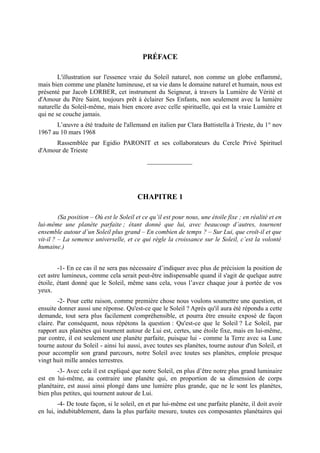 PRÉFACE

        L'illustration sur l'essence vraie du Soleil naturel, non comme un globe enflammé,
mais bien comme une planète lumineuse, et sa vie dans le domaine naturel et humain, nous est
présenté par Jacob LORBER, cet instrument du Seigneur, à travers la Lumière de Vérité et
d'Amour du Père Saint, toujours prêt à éclairer Ses Enfants, non seulement avec la lumière
naturelle du Soleil-même, mais bien encore avec celle spirituelle, qui est la vraie Lumière et
qui ne se couche jamais.
       L’œuvre a été traduite de l'allemand en italien par Clara Battistella à Trieste, du 1° nov
1967 au 10 mars 1968
      Rassemblée par Egidio PARONIT et ses collaborateurs du Cercle Privé Spirituel
d'Amour de Trieste
                                             ______________




                                         CHAPITRE 1

         (Sa position – Où est le Soleil et ce qu’il est pour nous, une étoile fixe ; en réalité et en
lui-même une planète parfaite ; étant donné que lui, avec beaucoup d’autres, tournent
ensemble autour d’un Soleil plus grand – En combien de temps ? – Sur Lui, que croît-il et que
vit-il ? – La semence universelle, et ce qui règle la croissance sur le Soleil, c’est la volonté
humaine.)


        -1- En ce cas il ne sera pas nécessaire d’indiquer avec plus de précision la position de
cet astre lumineux, comme cela serait peut-être indispensable quand il s'agit de quelque autre
étoile, étant donné que le Soleil, même sans cela, vous l’avez chaque jour à portée de vos
yeux.
        -2- Pour cette raison, comme première chose nous voulons soumettre une question, et
ensuite donner aussi une réponse. Qu'est-ce que le Soleil ? Après qu'il aura été répondu a cette
demande, tout sera plus facilement compréhensible, et pourra être ensuite exposé de façon
claire. Par conséquent, nous répétons la question : Qu'est-ce que le Soleil ? Le Soleil, par
rapport aux planètes qui tournent autour de Lui est, certes, une étoile fixe, mais en lui-même,
par contre, il est seulement une planète parfaite, puisque lui - comme la Terre avec sa Lune
tourne autour du Soleil - ainsi lui aussi, avec toutes ses planètes, tourne autour d'un Soleil, et
pour accomplir son grand parcours, notre Soleil avec toutes ses planètes, emploie presque
vingt huit mille années terrestres.
       -3- Avec cela il est expliqué que notre Soleil, en plus d’être notre plus grand luminaire
est en lui-même, au contraire une planète qui, en proportion de sa dimension de corps
planétaire, est aussi ainsi plongé dans une lumière plus grande, que ne le sont les planètes,
bien plus petites, qui tournent autour de Lui.
        -4- De toute façon, si le soleil, en et par lui-même est une parfaite planète, il doit avoir
en lui, indubitablement, dans la plus parfaite mesure, toutes ces composantes planétaires qui
 