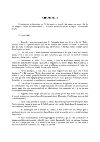 CHAPITRE 12

        (Continuation de l'entretien sur l'éclatement - Le temple - La mesure du temps - La fin
du danger - Prière de remerciement - Le cratère prend une forme allongée - Catastrophe
finale)


       - 22 Août 1842 -


        -1- Regardez, justement maintenant B. s'approche à nouveau de A. et lui dit: "Frère,
regarde là-bas ! Le pendule oscille déjà en des espaces bien calculés de temps. Je pense que
d'ici dix mille oscillations, nous pourrons déjà observer que le bord du cratère tombera au bas
de sa hauteur présente.
        -2- "En effet, dans la partie inférieure, des concavités et des plis se sont déjà formés.
Quand c'est le cas, nous savons tous par expérience, que sous peu le bord de l'enflure
s'abaissera de façon très visible."
       -3- Maintenant A. parle: "Tu as raison, la base du renflement montre déjà des
concavités dans le sens vertical; cependant, je n'aperçois pas encore de plis dans le sens de la
largeur (c'est-à-dire, horizontaux), qui en de semblables occasions commencent à croiser les
premiers quand l'enflure est proche de descendre au fond.
        -4- "C'est pourquoi, je suis d'avis que nous n'apercevrons pas aussi vite le bord
lumineux." Et B. continue: "Frère, du moment que, selon ton opinion, le bord ne sera pas
visible si vite, je retiens que nous devrions en attendant, nous rendre au temple, et contrôler si
les flots qui l'ont submergé presque jusqu'au toit, n'ont pas causé quelques dommages; et si ce
devait être le cas, pourvoir immédiatement aux opérations nécessaires."
        -5- Et voilà que la proposition est acceptée; et le Grand Temple qui, selon vos mesures,
est certainement long d'un mille et large d'un quart, est examiné en toutes ses colonnades, de
même qu'en tous ses arrangements et ses décorations, pour découvrir s'il y a eu quelque
éventuel endommagement.
        -6- Regardez leurs visages satisfaits: ils vous diront que les flots n'ont causé dans tout
le temple uniquement que quelques légères pénétrations d'humidité. Combien de temps a duré
cette inspection ?
       -7- Selon votre système de calculer le temps, il devrait s'agir d'environ trois jours, mais
l'impression de passer le temps sur le Soleil semble plus rapide, étant donné le manque de la
succession du jour avec la nuit.
       -8- La compagnie sort à présent du Temple, et l'un d'entre eux est envoyé par le
gardien du temps, pour savoir combien d'oscillations a fait le pendule, après avoir été remis en
mouvement.
        -9- Voici maintenant que le messager apporte la réponse, qui est "dix oscillations" et
chaque oscillation comprenait vint mille mouvements du pendule. (Ici il y a quelque close que
l'on ne s'explique pas bien, et la cause en est dans la personne qui reçoit ou bien dans la
traduction; mais en substance, c'est de peu de valeur).
 