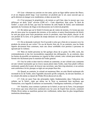 -10- Leur -vêtement ne consiste en rien autre, qu'en un léger tablier autour des flancs,
et en un chapeau plutôt large. Leur nourriture est produite par le sol, aussi souvent que ce
qu'ils désirent en manger avec modération, et dans un juste but.
        -11- C'est pourquoi le propriétaire a de terrain ce qu'il faut, dans la mesure que vous
définissez un demi "jock" environ (2200 m2) - Cette répartition, faite selon "le droit de
l'ordre", a aussi cela de bon, que tous les hommes de cette bande du Soleil, sont totalement
ignorants de l'existence de litiges et de discussions sur le droit de propriété.
       -12- De même que sur le Soleil il n'existe pas de ventes de terrains, il n’existe pas non
plus de taxes pour les occupants des terrains; et les maîtres et autres fonctionnaires du Soleil,
ne sont pas payés pour leurs prestations envers le prochain, mais bien plutôt, chacun vit de
son produit de la terre; et le gardien du temps demeure sur son propre sol et le cultive pour
son compte.
        -13- On se demande à présent: Est-il accordé à celui qui a faim de se rassasier avec les
produits du terrain de son voisin ? En cas de besoin, bien sûr. Et au contraire, tous les fonds
répartis deviennent bien communs, mais une chose semblable n'est permise à personne en
agissant par la violence.
        -14- Mais en réalité personne ne fait quelque chose de ce genre. En effet, seuls, des
commandements et des lois inconsidérées engendrent des délinquants; là, au contraire, dans
les limites du possible est maintenue en vigueur la libre volonté; cette volonté peut même être
formée très facilement pour le maintien de l'ordre général.
       -15- Une loi aride et dure tient la volonté en contrainte, et une volonté sous contrainte
est une volonté tourmentée qui ne trouve aucun plaisir dans l'ordre, mais bien plutôt s'efforce
seulement, quand elle le peut, de trouver une ouverture, sans faire trop attention, si ses actions
sont conformes à la loi; puisque sa règle est son propre bien être.
       -16- Quand, au contraire, la volonté est maintenue libre, en cette liberté seulement elle
reconnaît la loi de l'ordre; alors l'agréable nécessité qu'elle comporte, lui devient familière, et
la volonté elle-même se réjouit de l'Ordre Divin découvert en elle.
        -17- Cela est aussi l'une des principales règles fondamentales dans l’éducation des
enfants, sur le Soleil ; règle qui même sur la Terre se montrerait bien meilleure que
l'instruction, avec laquelle la mémoire est tourmentée, l’intelligence maltraitée, et l'esprit tué.
         -18- Toutefois, nous sommes à présent sur le Soleil, et non sur la Terre, c'est pourquoi
il est mieux que nous observions seulement avec les yeux de l'esprit bien ouverts, comment
l'Ordre Divin même se manifeste partout très visiblement, même dans les plus insignifiantes
institutions domestiques.
 