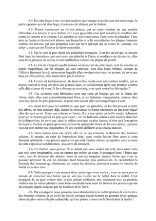 -10- De cette façon vous vous persuaderez que lorsque la pointe sera devenue rouge, la
partie opposée qui est plus large, n’aura pas été atteinte par la chaleur.
         -11- Prenez maintenant un tel toit pointu, qui en outre consiste en une matière
réfractaire à la lumière et à la chaleur, et il vous apparaîtra clair qu'il constitue le meilleur abri
contre la lumière et la chaleur. Les architraves sont recouvertes d'une sorte de planches, l’une
près de l'autre et étroitement joîntes, sur lesquelles à la fin sont placées des plaques luisantes
comme des miroirs, qui sont préparées avec une terre spéciale qui se trouve là - comme, vos
tuiles -, mais qui ont l’aspect de demi-pyramides.
        -12- Sur le coté le plus étroit des pyramides tronquées, il est fait un pli qui va ensuite
finir dans les interstices, qui sont entre une planche et l'autre et soudées avec du mastic; elles
sont de la grosseur du carton, et sont malléables comme une plaque de plomb.
        -13- Le toit de n'importe quelle maison est recouvert de cette façon; cela lui confère un
aspect magnifique, car les plaques du coté extérieur, sont d'un blanc brillant, comme de
l’albâtre finement lustré; raison pour laquelle elles revoient ainsi tous les rayons, de sorte que
déjà par elles-même, elles n'absorbent pas la chaleur.
        -14- Ce toit est intérieurement, du haut en bas, teinté avec une couleur sombre, qui se
trouve souvent le long des rives des grandes eaux, et spécialement après une éruption comme
celle déjà connue de vous. Et les colonnes au contraire, avec quoi sont-elles fabriquées ?
        -15- Ces colonnes sont fabriquées avec une sorte de briques qui ont la forme des
vôtres; mais elles sont extraordinairement fines, et parfaitement transparentes, comme chez
vous les pierres les plus précieuses, et pour cette raison elles sont magnifiques à voir.
        -16- Aussi bien pour les architraves que pour les planches, on les fait pousser à partir
des arbres, en leur donnant déjà, durant la croissance, la forme nécessaire au but pour lequel
elles doivent servir. Entre une colonne et l'autre, il y a une petite corbeille ronde, richement
pourvue de plantes parmi les plus gracieuses ; car les habitants solaires sont maîtres dans l'art
de la disposition, de sorte que, dans le milieu croissant les plus hautes; si bien qu'à l'exception
de la porte d'entrée on peut apercevoir partout de splendides fleurs de formes variées, qui pour
vous ne sont même pas imaginables. Et ces variétés diffèrent avec chaque maison.
        -17- Nous aurons ainsi une petite idée en ce qui concerne la demeure des hommes
solaires. Si ensuite, au sujet de l'exposition faite, vous voulez laisser libre cours à votre
fantaisie spirituelle, vous pouvez apercevoir pas mal d'autres choses, auxquelles vous, à cause
de cette exposition conditionnée, vous avez dû renoncer.
        -18- En résumé, vous pouvez rêver autant que vous voulez sur cela, mais aussi riche
que soit votre imagination, vous ne raterez pas même un coup. Et pourquoi donc ? Parce que
vous, dans le domaine des plantes, vous ne pouvez imaginer aucune forme que vous ne
puissiez retrouver là, car ces hommes étant beaucoup plus spiritualisés, ils rassemblent la
fantaisie des hommes qui demeurent sur toutes les planètes, justement comme la lumière du
Soleil les éclaire tous.
        -19- Voilà pourquoi vous pouvez rêver autant que vous voulez ; vous ne serez pas en
mesure de concevoir une forme qui ne soit pas visible sur le Soleil dans la réalité. C'est
pourquoi, là, on peut trouver dans la plus grande profusion, non seulement tous les produits
visibles sur les autres planètes, mais bien essentiellement aussi les formes des pensées qui ont
été conçues depuis toujours par les hommes de la Terre.
       -20- Par conséquent nous pouvons nous abandonner à la contemplation des demeures,
des hommes solaires, et en avoir du plaisir, puisque aucun homme ne pourrait rêver quelque
chose de plus varié et de plus splendide; qu'il ne puisse trouver sur le Soleil dans la réalité !
 