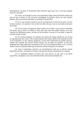 artistiquement ouvragée. Et maintenant faites attention, parce que vous y trouverez quelque
chose de votre goût.
       -32- Voyez, sur l'estrade se trouve une majestueuse harpe, dont tout homme solaire sait
jouer de par sa nature; et elle sert pour accompagner les hymnes élevés, qui sont toujours
chantés, après une réunion spirituelle, en louange au Grand Dieu.
        -33- En ce qui concerne ensuite le son de cet instrument, et aussi la très pure voix des
hommes solaires, vous pourrez vous en faire une idée, dès que vous ne serez plus prisonniers
de la chair.
       -34- Ceci est toute la disposition d'une maison sur le Soleil; vous ne devez cependant
pas penser que la forme est établie et fixée pour tous mais bien plutôt chacun, en ce qui
concerne les différentes parties, est libre de les travailler à son gré et à son goût, et dans les
couleurs les plus variées.
        -35- En certaines maisons, les colonnes ont l'aspect de nuages superposés, qui se lient
en regroupements très variés. Elles semblent parfois des rochers, parfois des coupoles de tours
ou de campaniles, ou des colonnes gothiques; ou bien elles représentent de grands animaux,
comme par exemple des chevaux blancs dressés sur les pattes de derrière, ou bien des
éléphants d'un rouge ardent qui soutiennent le toit avec leurs trompes tendues; et il y a encore
d'autres formes en grand nombre que les hommes solaires donnent à ces colonnes.
       -36- Ainsi la disposition extérieure est essentiellement celle qui est décrite comme
échantillon de base ; mais quant à la forme, elle peut être diverse comme pour les colonnes.
       -37- Et maintenant digérez le mieux que vous pouvez, ce qui vous a été décrit
aujourd’hui, et préparez-vous à accueillir des choses encore plus prochaine fois.
 