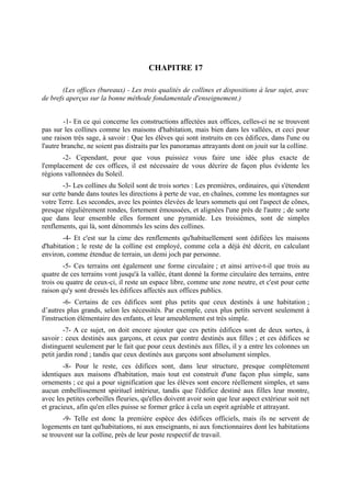 CHAPITRE 17

       (Les offices (bureaux) - Les trois qualités de collines et dispositions à leur sujet, avec
de brefs aperçus sur la bonne méthode fondamentale d'enseignement.)


         -1- En ce qui concerne les constructions affectées aux offices, celles-ci ne se trouvent
pas sur les collines comme les maisons d'habitation, mais bien dans les vallées, et ceci pour
une raison très sage, à savoir : Que les élèves qui sont instruits en ces édifices, dans l'une ou
l'autre branche, ne soient pas distraits par les panoramas attrayants dont on jouit sur la colline.
       -2- Cependant, pour que vous puissiez vous faire une idée plus exacte de
l'emplacement de ces offices, il est nécessaire de vous décrire de façon plus évidente les
régions vallonnées du Soleil.
        -3- Les collines du Soleil sont de trois sortes : Les premières, ordinaires, qui s'étendent
sur cette bande dans toutes les directions à perte de vue, en chaînes, comme les montagnes sur
votre Terre. Les secondes, avec les pointes élevées de leurs sommets qui ont l'aspect de cônes,
presque régulièrement rondes, fortement émoussées, et alignées l'une près de l'autre ; de sorte
que dans leur ensemble elles forment une pyramide. Les troisièmes, sont de simples
renflements, qui là, sont dénommés les seins des collines.
        -4- Et c'est sur la cime des renflements qu'habituellement sont édifiées les maisons
d'habitation ; le reste de la colline est employé, comme cela a déjà été décrit, en calculant
environ, comme étendue de terrain, un demi joch par personne.
        -5- Ces terrains ont également une forme circulaire ; et ainsi arrive-t-il que trois au
quatre de ces terrains vont jusqu'à la vallée, étant donné la forme circulaire des terrains, entre
trois ou quatre de ceux-ci, il reste un espace libre, comme une zone neutre, et c'est pour cette
raison qu'y sont dressés les édifices affectés aux offices publics.
        -6- Certains de ces édifices sont plus petits que ceux destinés à une habitation ;
d’autres plus grands, selon les nécessités. Par exemple, ceux plus petits servent seulement à
l'instruction élémentaire des enfants, et leur ameublement est très simple.
         -7- A ce sujet, on doit encore ajouter que ces petits édifices sont de deux sortes, à
savoir : ceux destinés aux garçons, et ceux par contre destinés aux filles ; et ces édifices se
distinguent seulement par le fait que pour ceux destinés aux filles, il y a entre les colonnes un
petit jardin rond ; tandis que ceux destinés aux garçons sont absolument simples.
        -8- Pour le reste, ces édifices sont, dans leur structure, presque complètement
identiques aux maisons d'habitation, mais tout est construit d'une façon plus simple, sans
ornements ; ce qui a pour signification que les élèves sont encore réellement simples, et sans
aucun embellissement spirituel intérieur, tandis que l'édifice destiné aux filles leur montre,
avec les petites corbeilles fleuries, qu'elles doivent avoir soin que leur aspect extérieur soit net
et gracieux, afin qu'en elles puisse se former grâce à cela un esprit agréable et attrayant.
        -9- Telle est donc la première espèce des édifices officiels, mais ils ne servent de
logements en tant qu'habitations, ni aux enseignants, ni aux fonctionnaires dont les habitations
se trouvent sur la colline, près de leur poste respectif de travail.
 