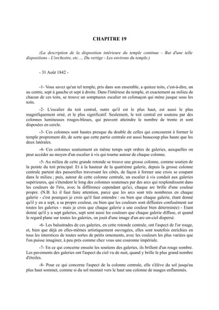 CHAPITRE 19

        (La description de la disposition intérieure du temple continue - But d'une telle
dispositions - L'orchestre, etc.… Du vertige - Les environs du temple.)


       - 31 Août 1842 -


       -1- Vous savez qu'un tel temple, pris dans son ensemble, a quinze toits, c'est-à-dire, un
au centre, sept à gauche et sept à droite. Dans l'intérieur du temple, et exactement au milieu de
chacun de ces toits, se trouve un somptueux escalier en colimaçon qui mène jusque sous les
toits.
       -2- L'escalier du toit central, outre qu'il est le plus haut, est aussi le plus
magnifiquement orné, et le plus significatif. Seulement, le toit central est soutenu par des
colonnes lumineuses rouges-bleues, qui peuvent atteindre le nombre de trente et sont
disposées en cercle.
       -3- Ces colonnes sont hautes presque du double de celles qui concourent à former le
temple proprement dit, de sorte que cette partie centrale est aussi beaucoup plus haute que les
deux latérales.
       -4- Ces colonnes soutiennent en même temps sept ordres de galeries, auxquelles on
peut accéder au moyen d'un escalier à vis qui tourne autour de chaque colonne.
        -5- Au milieu de cette grande rotonde se trouve une grosse colonne, comme soutien de
la pointe du toit principal. Et à la hauteur de la quatrième galerie, depuis la grosse colonne
centrale partent des passerelles traversant les côtés, de façon à former une croix se coupant
dans le milieu ; puis, autour de cette colonne centrale, un escalier à vis conduit aux galeries
supérieures, qui s'étendent le long des colonnes soutenues par des arcs qui resplendissent dans
les couleurs de l'iris, avec la différence cependant qu'ici, chaque arc brille d'une couleur
propre. (N.B. Ici il faut faire attention, parce que les arcs sont très nombreux en chaque
galerie - c'est pourquoi je crois qu'il faut entendre : ou bien que chaque galerie, étant donné
qu'il y en a sept, a sa propre couleur, ou bien que les couleurs sont diffusées confusément sur
toutes les galeries - mais je crois que chaque galerie a une couleur bien déterminée) - Etant
donné qu'il y a sept galeries, sept sont aussi les couleurs que chaque galerie diffuse, et quand
le regard plane sur toutes les galeries, on jouit d'une image d'un arc-en-ciel dispersé.
        -6- Les balustrades de ces galeries, en cette rotonde centrale, ont l'aspect de l'or rouge,
et, bien que déjà en elles-mêmes artistiquement ouvragées, elles sont toutefois enrichies en
tous les interstices de toutes sortes de petits ornements, avec les couleurs les plus variées que
l'on puisse imaginer, à peu près comme chez vous une couronne impériale.
        -7- En ce qui concerne ensuite les soutiens des galeries, ils brillent d'un rouge sombre.
Les pavements des galeries ont l'aspect du ciel vu de nuit, quand y brille le plus grand nombre
d'étoiles.
       -8- Pour ce qui concerne l'aspect de la colonne centrale, elle s'élève du sol jusqu'au
plus haut sommet, comme si du sol montait vers le haut une colonne de nuages enflammés.
 