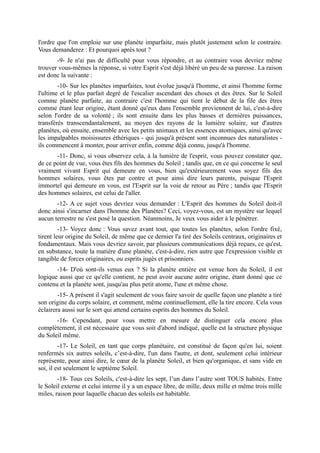 l'ordre que l'on emploie sur une planète imparfaite, mais plutôt justement selon le contraire.
Vous demanderez : Et pourquoi après tout ?
       -9- Je n'ai pas de difficulté pour vous répondre, et au contraire vous devriez même
trouver vous-mêmes la réponse, si votre Esprit s'est déjà libéré un peu de sa paresse. La raison
est donc la suivante :
        -10- Sur les planètes imparfaites, tout évolue jusqu'à l'homme, et ainsi l'homme forme
l'ultime et le plus parfait degré de l'escalier ascendant des choses et des êtres. Sur le Soleil
comme planète parfaite, au contraire c'est l'homme qui tient le début de la file des êtres
comme étant leur origine, étant donné qu'eux dans l'ensemble proviennent de lui, c'est-à-dire
selon l'ordre de sa volonté ; ils sont ensuite dans les plus basses et dernières puissances,
transférés transcendantalement, au moyen des rayons de la lumière solaire, sur d'autres
planètes, où ensuite, ensemble avec les petits animaux et les essences atomiques, ainsi qu'avec
les impalpables moisissures éthériques - qui jusqu'à présent sont inconnues des naturalistes -
ils commencent à monter, pour arriver enfin, comme déjà connu, jusqu'à l'homme.
       -11- Donc, si vous observez cela, à la lumière de l'esprit, vous pouvez constater que,
de ce point de vue, vous êtes fils des hommes du Soleil ; tandis que, en ce qui concerne le seul
vraiment vivant Esprit qui demeure en vous, bien qu'extérieurement vous soyez fils des
hommes solaires, vous êtes par contre et pour ainsi dire leurs parents, puisque l'Esprit
immortel qui demeure en vous, est l'Esprit sur la voie de retour au Père ; tandis que l'Esprit
des hommes solaires, est celui de l'aller.
       -12- A ce sujet vous devriez vous demander : L'Esprit des hommes du Soleil doit-il
donc ainsi s'incarner dans l'homme des Planètes? Ceci, voyez-vous, est un mystère sur lequel
aucun terrestre ne s'est posé la question. Néanmoins, Je veux vous aider à le pénétrer.
         -13- Voyez donc : Vous savez avant tout, que toutes les planètes, selon l'ordre fixé,
tirent leur origine du Soleil, de même que ce dernier l'a tiré des Soleils centraux, originaires et
fondamentaux. Mais vous devriez savoir, par plusieurs communications déjà reçues, ce qu'est,
en substance, toute la matière d'une planète, c'est-à-dire, rien autre que l'expression visible et
tangible de forces originaires, ou esprits jugés et prisonniers.
       -14- D'où sont-ils venus eux ? Si la planète entière est venue hors du Soleil, il est
logique aussi que ce qu'elle contient, ne peut avoir aucune autre origine, étant donné que ce
contenu et la planète sont, jusqu'au plus petit atome, l'une et même chose.
        -15- A présent il s'agit seulement de vous faire savoir de quelle façon une planète a tiré
son origine du corps solaire, et comment, même continuellement, elle la tire encore. Cela vous
éclairera aussi sur le sort qui attend certains esprits des hommes du Soleil.
       -16- Cependant, pour vous mettre en mesure de distinguer cela encore plus
complètement, il est nécessaire que vous soit d'abord indiqué, quelle est la structure physique
du Soleil même.
         -17- Le Soleil, en tant que corps planétaire, est constitué de façon qu'en lui, soient
renfermés six autres soleils, c’est-à-dire, l'un dans l'autre, et dont, seulement celui intérieur
représente, pour ainsi dire, le cœur de la planète Soleil, et bien qu'organique, et sans vide en
soi, il est seulement le septième Soleil.
        -18- Tous ces Soleils, c'est-à-dire les sept, l’un dans l’autre sont TOUS habités. Entre
le Soleil externe et celui interne il y a un espace libre, de mille, deux mille et même trois mille
miles, raison pour laquelle chacun des soleils est habitable.
 