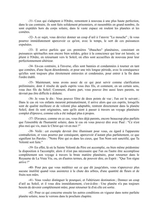 -31- Ceux qui s'adaptent à l'Ordre, remontent à nouveau à une plus haute perfection,
dans le cas contraire, ils sont faits solidement prisonniers, et rassemblés en grand nombre, ils
sont expédiés hors du corps solaire, dans le vaste espace où roulent les planètes et les
comètes.
       -32- A ce sujet, vous devriez donner un coup d’œil à l’œuvre "La mouche" ; là vous
pourrez immédiatement apercevoir ce qu'est, avec le temps, le sort de ces puissances
expulsées.
        -33- Il arrive parfois que ces premières "ébauches" planétaires, consistant en
puissances spirituelles non encore bien solides, grâce à la conscience qui leur est laissée, se
plient à l'Ordre, en retournant vers le Soleil, où elles sont accueillies de nouveau pour leur
perfectionnement ultérieur.
        -34- En-cas contraire, à l'inverse, elles sont bannies et condamnées à tourner en tant
que comètes, d'une façon désordonnée, et pour une très longue période, avec la conséquence
qu'elles sont toujours plus étroitement entravées et condensées, pour entrer à la fin dans
l'ordre établi.
        -35- Maintenant, nous avons assez de ce qui peut servir comme clarification
préliminaire, dont il résulte de quels esprits vous êtes fils, et comment, en un certain sens,
vous êtes fils du Soleil. Comment, d'autre part, vous pouvez être aussi leurs parents, ne
devrait pas être difficile à déduire.
        -36- Je vous le dis : Vous pouvez l'être de deux points de vue ; l'un est le suivant ;
Dans le cas où vos enfants meurent prématurément, il arrive alors que ces esprits, lorsqu'ils
sont de qualité meilleure et de volonté plus adaptable, rentrent directement dans la planète
Soleil, dont ils sont originaires, sans qu'ils aient à passer à travers un voyage planétaire
complet d'épreuve, comme cela a été indiqué plus à propos.
       -37- D'avance, comme en ce cas, vous êtes déjà parents, encore beaucoup plus parfaits
que l'ensemble de l'humanité solaire, dans le cas où vous pouvez dire avec Paul : "Ce n'est
plus moi qui vis, mais le Christ qui vit en moi !"
        -38- Voilà : cet exemple devrait être illuminant pour vous, eu égard à l'apparente
contradiction, et vous pourrez par conséquent, apercevoir d’autant plus parfaitement, ce que
signifient les Paroles : "Notre Père qui es dans les cieux, que Ton Nom soit sanctifié, que Ta
Volonté soit faite."
        -39- En effet, là où la Sainte Volonté du Père est accomplie, ou bien même prédomine
la disposition à l'accomplir, alors il n'est pas nécessaire que l'un ou l'autre être accomplisse
complètement son voyage à travers la brute matière planétaire, pour retourner dans le
Royaume de La Vraie Vie, ou, en d'autres termes, de pouvoir dire, en Esprit : "Que Ton règne
arrive !"
        -40- Pour peu que vous méditiez sur ce que dit jusqu'alors, vous n'apercevez plus
aucune inutilité quand vous assisterez à la chute des arbres, d'une quantité de fleurs et de
fruits non mûrs.
       -41- Vous voulez distinguer le pourquoi, et l'ultérieure destination ; Donnez un coup
d’œil au Soleil, et il vous dira immédiatement, c'est-à-dire : Une planète n'a pas toujours
besoin de devenir complètement mûre, pour retourner là d'où elle est sortie.
       -42- Pour ce qui concerne ensuite les autres conditions en vigueur dans notre parfaite
planète solaire, nous le verrons dans le prochain chapitre.
 