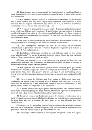 -21- Généralement, les spectacles naturels les plus importants se manifestent là où la
bande d'eau côtoie les deux autres chaînes montagneuses qui séparent la bande principale des
deux secondaires.
       -22- Ces spectacles naturels, lorsque se manifestent les explosions des renflements
dans la bande centrale, sont bien sûr de longue durée ; cependant, étant donné que la bande
annulaire d'eau est toujours suffisamment large encore (ici et là, le double du diamètre de
votre Terre), pour nos curieux il n'y a pas beaucoup à voir.
        -23- A l'occasion de grandes éruptions, sont lancées de grandes sphères lumineuses en
grand nombre au-delà des hautes montagnes de cette bande ; mais, par suite de la distance
considérable, ces sphères, même si elles atteignent parfois la taille de votre Lune, ne peuvent
être aperçues dans une grandeur plus importante qu'elle, si vous la regardiez avec une longue-
vue de moyenne portée.
        -24- En outre, la chute de ces sphères lumineuses dure à peine quelques secondes, de
sorte que ce spectacle laisse toujours très insatisfait l'habitant de cette bande.
        -25- Leur contemplation principale est celle du ciel étoilé ; et les habitants
septentrionaux en particulier, s'épuisent souvent en de grandes conjectures et à chercher la
signification de l'une ou l'autre étoile.
         -26- Les habitants méridionaux ont même une sorte de longue-vue à peu près comme
votre "chambre-noire". Au moyen de cet instrument, ils captent l'image de l'une ou l'autre
étoile, et l'observent avec la plus grande attention.
       -27- Mais avec tout cela, ça ne va pas mieux que pour vous sur la Terre, avec vos
longues-vues, où à la fin vous ne réussissez pas à savoir autre chose, sinon tout au plus que le
mouvement des astres, et peut-être leur grandeur.
        -28- Eux cependant sont plus avancés que vos savants, seulement parce que, comme
habitants d'une étoile fixe, ils peuvent établir les distances, les mouvements et la grandeur des
autres étoiles fixes, c'est-à-dire, jusqu'où arrivent leurs yeux et leurs instruments ; lorsque
ceux-ci ne servent plus, alors pour eux-aussi, comme c'est le cas pour vous, tout calcul vient à
cesser.
       -29- En ceci aussi les habitants des deux bandes se différencient entre eux :
précisément les septentrionaux sont moins attirés à regarder, qu'à conjecturer et conclure,
tandis que les habitants de la face méridionale observent d'abord soigneusement, et puis
passent ensuite aussitôt aux conjectures et aux conclusions.
        -30- A présent, bien qu'avec la plus grande brièveté possible, nous sommes arrivés à
connaître les inclinations principales de ces hommes. Maintenant, regardons un peu comment
ils vivent, c'est-à-dire, s'ils vivent individuellement ou bien en société.
       -31- En ce qui concerne ces bandes secondaires, les hommes vivent comme sur la
bande principale, dans des maisons d'habitation séparées, que nous décrirons prochainement.
De toute façon ceci est la coutume des sages pour ne pas être dérangés dans leurs
considérations.
       -32- Malgré cela, il y a toutefois, particulièrement sur la rive des petits lacs intérieurs,
ainsi que sur le haut-plateau, certains collèges sociaux, qui consistent en plusieurs édifices
grandioses, situés l'un près de l'autre, et qui ont l'aspect d'une ville.
       -33- Ces collèges sont bien commun et habités par les plus grands savants de la région.
 