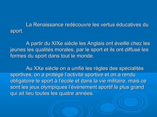 La Renaissance redécouvre les vertus éducatives duLa Renaissance redécouvre les vertus éducatives du
sport.sport.
A partir du XIXe siècle les Anglais ont éveillé chez lesA partir du XIXe siècle les Anglais ont éveillé chez les
jeunes les qualités morales, par le sport et ils ont diffusé lesjeunes les qualités morales, par le sport et ils ont diffusé les
formes du sport dans tout le monde.formes du sport dans tout le monde.
Au XXe siècle on a unifié les règles des spécialitésAu XXe siècle on a unifié les règles des spécialités
sportives, on a protégé l’activité sportive et on a rendusportives, on a protégé l’activité sportive et on a rendu
obligatoire le sport à l’école et dans la vie militaire, mais ceobligatoire le sport à l’école et dans la vie militaire, mais ce
sont les jeux olympiques l’événement sportif le plus grandsont les jeux olympiques l’événement sportif le plus grand
qui ait lieu toutes les quatre années.qui ait lieu toutes les quatre années.
 