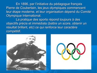 En 1896, par l’initiative du pédagogue françaisEn 1896, par l’initiative du pédagogue français
Pierre de Coubertain, les jeux olympiques commencentPierre de Coubertain, les jeux olympiques commencent
leur étape moderne, et leur organisation dépend du Comitéleur étape moderne, et leur organisation dépend du Comité
Olympique International.Olympique International.
La pratique des sports répond toujours à desLa pratique des sports répond toujours à des
objectifs précis et immédiats (battre un score, obtenir unobjectifs précis et immédiats (battre un score, obtenir un
résultat brillant, etc) ce qui renforce leur caractèrerésultat brillant, etc) ce qui renforce leur caractère
compétitif.compétitif.
 