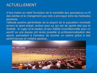 ACTUELLEMENTACTUELLEMENT
Il faut mettre en relief l'évolution de la mentalité des spectateurs au filIl faut mettre en relief l'évolution de la mentalité des spectateurs au fil
des siècles et le changement que cela a provoqué dans les habitudesdes siècles et le changement que cela a provoqué dans les habitudes
sportives:sportives:
l'attitude positive généralisée de la plupart de la population mondialel'attitude positive généralisée de la plupart de la population mondiale
envers le sport actuel, surtout pour ce qui est de sports tels que leenvers le sport actuel, surtout pour ce qui est de sports tels que le
football, le rugby et le basket, et leur fidélité inconditionnelle pour unfootball, le rugby et le basket, et leur fidélité inconditionnelle pour un
sportif ou une équipe ont rendu possible la professionnalisation dessportif ou une équipe ont rendu possible la professionnalisation des
sports, permettant à l'amateur de toucher un salaire grâce à sessports, permettant à l'amateur de toucher un salaire grâce à ses
performances en matière sportive.performances en matière sportive...
 