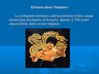 Entrons dans l’histoire !Entrons dans l’histoire !
La civilisation chinoise a été la prèmiere à faire usageLa civilisation chinoise a été la prèmiere à faire usage
d’exercices physiques, le Kung-fu, depuis -2.700 avantd’exercices physiques, le Kung-fu, depuis -2.700 avant
Jésus-Christ, dans un but religieux.Jésus-Christ, dans un but religieux.
 