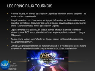 LES PRINCIPAUX TOURNOIS
•   A l’heure actuelle, les tournois de League Of Legends se découpent en deux catégories : les
    amateurs et les professionnels.
•   Jusqu’à présent au cours d’une saison les équipes s’affrontaient sur des tournois amateurs,
    ce qui leur permettaient d’accumuler des points et ainsi de pouvoir participer au seul tournoi
    officiel : Le championnat du monde de League Of Legends.
•   Depuis l’annonce de la Saison 3, on sait que tournois amateurs et officiels seront bien
    séparés puisque RIOT annonce la création d’une « league » professionnelle de         League
    Of Legends.
•   Ainsi on pourra toujours voir s’affronter les équipes lors des traditionnels tournois comme
    IEM, Dreamhack et PGW .
•   L’officiel LCS propose maintenant les matchs US le jeudi et le vendredi ainsi que les matchs
    européens les samedi et dimanche chaque semaine et ce, durant toute la saison.
 